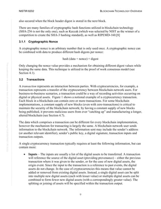NISTIR 8202 BLOCKCHAIN TECHNOLOGY OVERVIEW
9
This
publication
is
available
free
of
charge
from:
https://doi.org/10.6028/NIST.IR.8202
also secured when the block header digest is stored in the next block.
There are many families of cryptographic hash functions utilized in blockchain technology
(SHA-256 is not the only one), such as Keccak (which was selected by NIST as the winner of a
competition to create the SHA-3 hashing standard), as well as RIPEMD-160.[8]
3.1.1 Cryptographic Nonce
A cryptographic nonce is an arbitrary number that is only used once. A cryptographic nonce can
be combined with data to produce different hash digests per nonce:
hash (data + nonce) = digest
Only changing the nonce value provides a mechanism for obtaining different digest values while
keeping the same data. This technique is utilized in the proof of work consensus model (see
Section 4.1).
3.2 Transactions
A transaction represents an interaction between parties. With cryptocurrencies, for example, a
transaction represents a transfer of the cryptocurrency between blockchain network users. For
business-to-business scenarios, a transaction could be a way of recording activities occurring on
digital or physical assets. Figure 1 shows a notional example of a cryptocurrency transaction.
Each block in a blockchain can contain zero or more transactions. For some blockchain
implementations, a constant supply of new blocks (even with zero transactions) is critical to
maintain the security of the blockchain network; by having a constant supply of new blocks
being published, it prevents malicious users from ever “catching up” and manufacturing a longer,
altered blockchain (see Section 4.7).
The data which comprises a transaction can be different for every blockchain implementation,
however the mechanism for transacting is largely the same. A blockchain network user sends
information to the blockchain network. The information sent may include the sender’s address
(or another relevant identifier), sender’s public key, a digital signature, transaction inputs and
transaction outputs.
A single cryptocurrency transaction typically requires at least the following information, but can
contain more:
• Inputs – The inputs are usually a list of the digital assets to be transferred. A transaction
will reference the source of the digital asset (providing provenance) – either the previous
transaction where it was given to the sender, or for the case of new digital assets, the
origin event. Since the input to the transaction is a reference to past events, the digital
assets do not change. In the case of cryptocurrencies this means that value cannot be
added or removed from existing digital assets. Instead, a single digital asset can be split
into multiple new digital assets (each with lesser value) or multiple digital assets can be
combined to form fewer new digital assets (with a correspondingly greater value). The
splitting or joining of assets will be specified within the transaction output.
 