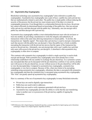 NISTIR 8202 BLOCKCHAIN TECHNOLOGY OVERVIEW
11
This
publication
is
available
free
of
charge
from:
https://doi.org/10.6028/NIST.IR.8202
3.3 Asymmetric-Key Cryptography
Blockchain technology uses asymmetric-key cryptography4
(also referred to as public key
cryptography). Asymmetric-key cryptography uses a pair of keys: a public key and a private key
that are mathematically related to each other. The public key is made public without reducing the
security of the process, but the private key must remain secret if the data is to retain its
cryptographic protection. Even though there is a relationship between the two keys, the private
key cannot efficiently be determined based on knowledge of the public key. One can encrypt
with a private key and then decrypt with the public key. Alternately, one can encrypt with a
public key and then decrypt with a private key.
Asymmetric-key cryptography enables a trust relationship between users who do not know or
trust one another, by providing a mechanism to verify the integrity and authenticity of
transactions while at the same time allowing transactions to remain public. To do this, the
transactions are ‘digitally signed’. This means that a private key is used to encrypt a transaction
such that anyone with the public key can decrypt it. Since the public key is freely available,
encrypting the transaction with the private key proves that the signer of the transaction has
access to the private key. Alternately, one can encrypt data with a user’s public key such that
only users with access to the private key can decrypt it. A drawback is that asymmetric-key
cryptography is often slow to compute.
This contrasts with symmetric-key cryptography in which a single secret key is used to both
encrypt and decrypt. With symmetric-key cryptography users must already have a trust
relationship established with one another to exchange the pre-shared key. In a symmetric system,
any encrypted data that can be decrypted with the pre-shared key confirms it was sent by another
user with access to the pre-shared key; no user without access to the pre-shared key will be able
to view the decrypted data. Compared to asymmetric-key cryptography, symmetric-key
cryptography is very fast to compute. Because of this, when one claims to be encrypting
something using asymmetric-key cryptography, oftentimes the data is encrypted with symmetric-
key cryptography and then the symmetric-key is encrypted using asymmetric-key cryptography.
This ‘trick’ can greatly speed up asymmetric-key cryptography.
Here is a summary of the use of asymmetric-key cryptography in many blockchain networks:
• Private keys are used to digitally sign transactions.
• Public keys are used to derive addresses.
• Public keys are used to verify signatures generated with private keys.
• Asymmetric-key cryptography provides the ability to verify that the user transferring
value to another user is in possession of the private key capable of signing the
transaction.
4
FIPS Publication 186-4, Digital Signature Standard [9] specifies a common algorithm for digital signing used in blockchain
technologies: Elliptic Curve Digital Signature Algorithm (ECDSA).
 