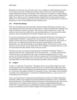 NISTIR 8202 BLOCKCHAIN TECHNOLOGY OVERVIEW
13
This
publication
is
available
free
of
charge
from:
https://doi.org/10.6028/NIST.IR.8202
Blockchain network users may not be the only source of addresses within blockchain networks.
It is necessary to provide a method of accessing a smart contract once it has been deployed
within a blockchain network. For Ethereum, smart contracts are accessible via a special address
called a contract account. This account address is created when a smart contract is deployed (the
address for a contract account is deterministically computed from the smart contract creator’s
address [11]). This contract account allows for the contract to be executed whenever it receives a
transaction, as well as create additional smart contracts in turn.
3.4.1 Private Key Storage
With some blockchain networks (especially with permissionless blockchain networks), users
must manage and securely store their own private keys. Instead of recording them manually, they
often use software to securely store them. This software is often referred to as a wallet. The
wallet can store private keys, public keys, and associated addresses. It may also perform other
functions, such as calculating the total number of digital assets a user may have.
If a user loses a private key, then any digital asset associated with that key is lost, because it is
computationally infeasible to regenerate the same private key. If a private key is stolen, the
attacker will have full access to all digital assets controlled by that private key. The security of
private keys is so important that many users use special secure hardware to store them;
alternatively, users may take advantage of an emerging industry of private key escrow services.
These key escrow services can also satisfy KYC laws in addition to storing private keys as users
must provide proof of their identity when creating an account.
Private key storage is an extremely important aspect of blockchain technology. When it is
reported in the news that “Cryptocurrency XYZ was stolen from…”, it almost certainly means
some private keys were found and used to sign a transaction sending the money to a new
account, not that the blockchain network itself was compromised. Note that because blockchain
data cannot generally be changed, once a criminal steals a private key and publicly transfers the
associated funds to another account, that transaction generally cannot be undone.
3.5 Ledgers
A ledger is a collection of transactions. Throughout history, pen and paper ledgers have been
used to keep track of the exchange of goods and services. In modern times, ledgers have been
stored digitally, often in large databases owned and operated by a centralized trusted third party
(i.e., the owner of the ledger) on behalf of a community of users. These ledgers with centralized
ownership can be implemented in a centralized or distributed fashion (i.e., just one server or a
coordinating cluster of servers).
There is growing interest in exploring having distributed ownership of the ledger. Blockchain
technology enables such an approach using both distributed ownership as well as a distributed
physical architecture. The distributed physical architecture of blockchain networks often involve
a much larger set of computers than is typical for centrally managed distributed physical
architecture. The growing interest in distributed ownership of ledgers is due to possible trust,
security, and reliability concerns related to ledgers with centralized ownership:
 