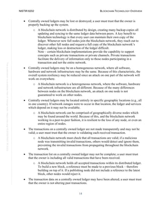 NISTIR 8202 BLOCKCHAIN TECHNOLOGY OVERVIEW
14
This
publication
is
available
free
of
charge
from:
https://doi.org/10.6028/NIST.IR.8202
• Centrally owned ledgers may be lost or destroyed; a user must trust that the owner is
properly backing up the system.
o A blockchain network is distributed by design, creating many backup copies all
updating and syncing to the same ledger data between peers. A key benefit to
blockchain technology is that every user can maintain their own copy of the
ledger. Whenever new full nodes join the blockchain network, they reach out to
discover other full nodes and request a full copy of the blockchain network’s
ledger, making loss or destruction of the ledger difficult.
Note – certain blockchain implementations provide the capability to support
concepts such as private transactions or private channels. Private transactions
facilitate the delivery of information only to those nodes participating in a
transaction and not the entire network.
• Centrally owned ledgers may be on a homogeneous network, where all software,
hardware and network infrastructure may be the same. Because of this characteristic, the
overall system resiliency may be reduced since an attack on one part of the network will
work on everywhere.
o A blockchain network is a heterogeneous network, where the software, hardware
and network infrastructure are all different. Because of the many differences
between nodes on the blockchain network, an attack on one node is not
guaranteed to work on other nodes.
• Centrally owned ledgers may be located entirely in specific geographic locations (e.g., all
in one country). If network outages were to occur in that location, the ledger and services
which depend on it may not be available.
o A blockchain network can be comprised of geographically diverse nodes which
may be found around the world. Because of this, and the blockchain network
working in a peer-to-peer fashion, it is resilient to the loss of any node, or even an
entire region of nodes.
• The transactions on a centrally owned ledger are not made transparently and may not be
valid; a user must trust that the owner is validating each received transaction.
o A blockchain network must check that all transactions are valid; if a malicious
node was transmitting invalid transactions, others would detect and ignore them,
preventing the invalid transactions from propagating throughout the blockchain
network.
• The transaction list on a centrally owned ledger may not be complete; a user must trust
that the owner is including all valid transactions that have been received.
o A blockchain network holds all accepted transactions within its distributed ledger.
To build a new block, a reference must be made to a previous block – therefore
building on top of it. If a publishing node did not include a reference to the latest
block, other nodes would reject it.
• The transaction data on a centrally owned ledger may have been altered; a user must trust
that the owner is not altering past transactions.
 
