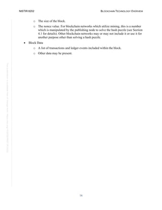 NISTIR 8202 BLOCKCHAIN TECHNOLOGY OVERVIEW
16
This
publication
is
available
free
of
charge
from:
https://doi.org/10.6028/NIST.IR.8202
o The size of the block.
o The nonce value. For blockchain networks which utilize mining, this is a number
which is manipulated by the publishing node to solve the hash puzzle (see Section
4.1 for details). Other blockchain networks may or may not include it or use it for
another purpose other than solving a hash puzzle.
• Block Data
o A list of transactions and ledger events included within the block.
o Other data may be present.
 