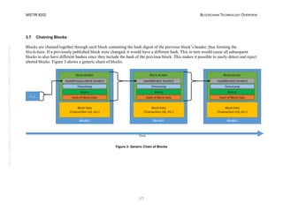 NISTIR 8202 BLOCKCHAIN TECHNOLOGY OVERVIEW
17
This
publication
is
available
free
of
charge
from:
https://doi.org/10.6028/NIST.IR.8202
3.7 Chaining Blocks
Blocks are chained together through each block containing the hash digest of the previous block’s header, thus forming the
blockchain. If a previously published block were changed, it would have a different hash. This in turn would cause all subsequent
blocks to also have different hashes since they include the hash of the previous block. This makes it possible to easily detect and reject
altered blocks. Figure 3 shows a generic chain of blocks.
Figure 3: Generic Chain of Blocks
 