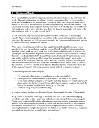 NISTIR 8202 BLOCKCHAIN TECHNOLOGY OVERVIEW
18
This
publication
is
available
free
of
charge
from:
https://doi.org/10.6028/NIST.IR.8202
4 Consensus Models
A key aspect of blockchain technology is determining which user publishes the next block. This
is solved through implementing one of many possible consensus models. For permissionless
blockchain networks there are generally many publishing nodes competing at the same time to
publish the next block. They usually do this to win cryptocurrency and/or transaction fees. They
are generally mutually distrusting users that may only know each other by their public addresses.
Each publishing node is likely motivated by a desire for financial gain, not the well-being of the
other publishing nodes or even the network itself.
In such a situation, why would a user propagate a block that another user is attempting to
publish? Also, who resolves conflicts when multiple nodes publish a block at approximately the
same time? To make this work, blockchain technologies use consensus models to enable a group
of mutually distrusting users to work together.
When a user joins a blockchain network, they agree to the initial state of the system. This is
recorded in the only pre-configured block, the genesis block. Every blockchain network has a
published genesis block and every block must be added to the blockchain after it, based on the
agreed-upon consensus model. Regardless of the model, however, each block must be valid and
thus can be validated independently by each blockchain network user. By combining the initial
state and the ability to verify every block since then, users can independently agree on the
current state of the blockchain. Note that if there were ever two valid chains presented to a full
node, the default mechanism in most blockchain networks is that the ‘longer’ chain is viewed as
the correct one and will be adopted; this is because it has had the most amount of work put into
it. This happens frequently with some consensus models and will be discussed in detail.
The following properties are then in place:
• The initial state of the system is agreed upon (e.g., the genesis block).
• Users agree to the consensus model by which blocks are added to the system.
• Every block is linked to the previous block by including the previous block header’s hash
digest (except for the first ‘genesis’ block, which has no previous block and for which the
hash of the previous block header is usually set to all zeros).
• Users can verify every block independently.
In practice, software handles everything and the users do not need to be aware of these details.
A key feature of blockchain technology is that there is no need to have a trusted third party
provide the state of the system—every user within the system can verify the system’s integrity.
To add a new block to the blockchain, all nodes must come to a common agreement over time;
however, some temporary disagreement is permitted. For permissionless blockchain networks,
the consensus model must work even in the presence of possibly malicious users since these
users might attempt to disrupt or take over the blockchain. Note that for permissioned blockchain
networks legal remedies may be used if a user acts maliciously.
 