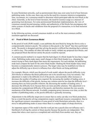 NISTIR 8202 BLOCKCHAIN TECHNOLOGY OVERVIEW
19
This
publication
is
available
free
of
charge
from:
https://doi.org/10.6028/NIST.IR.8202
In some blockchain networks, such as permissioned, there may exist some level of trust between
publishing nodes. In this case, there may not be the need for a resource intensive (computation
time, investment, etc.) consensus model to determine which participant adds the next block to the
chain. Generally, as the level of trust increases, the need for resource usage as a measure of
generating trust decreases. For some permissioned blockchain implementations, the view of
consensus extends beyond ensuring validity and authenticity of the blocks but encompasses the
entire systems of checks and validations from the proposal of a transaction, to its final inclusion
on a block.
In the following sections, several consensus models as well as the most common conflict
resolution approach are discussed.
4.1 Proof of Work Consensus Model
In the proof of work (PoW) model, a user publishes the next block by being the first to solve a
computationally intensive puzzle. The solution to this puzzle is the “proof” they have performed
work. The puzzle is designed such that solving the puzzle is difficult but checking that a solution
is valid is easy. This enables all other full nodes to easily validate any proposed next blocks, and
any proposed block that did not satisfy the puzzle would be rejected.
A common puzzle method is to require that the hash digest of a block header be less than a target
value. Publishing nodes make many small changes to their block header (e.g., changing the
nonce) trying to find a hash digest that meets the requirement. For each attempt, the publishing
node must compute the hash for the entire block header. Hashing the block header many times
becomes a computationally intensive process. The target value may be modified over time to
adjust the difficulty (up or down) to influence how often blocks are being published.
For example, Bitcoin, which uses the proof of work model, adjusts the puzzle difficulty every
2016 blocks to influence the block publication rate to be around once every ten minutes. The
adjustment is made to the difficulty level of the puzzle, and essentially either increases or
decreases the number of leading zeros required. By increasing the number of leading zeros, it
increases the difficulty of the puzzle, because any solution must be less than the difficulty level –
meaning there are fewer possible solutions. By decreasing the number of leading zeros, it
decreases the difficulty level, because there are more possible solutions. This adjustment is to
maintain the computational difficulty of the puzzle, and therefore maintain the core security
mechanism of the Bitcoin network. Available computing power increases over time, as does the
number of publishing nodes, so the puzzle difficulty is generally increasing.
Adjustments to the difficulty target aim to ensure that no entity can take over block production,
but as a result the puzzle solving computations require significant resource consumption. Due to
the significant resource consumption of some proof of work blockchain networks, there is a
move to add publishing nodes to areas where there is a surplus supply of cheap electricity.
An important aspect of this model is that the work put into a puzzle does not influence one’s
likelihood of solving the current or future puzzles because the puzzles are independent. This
means that when a user receives a completed and valid block from another user, they are
 