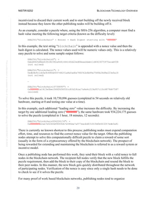 NISTIR 8202 BLOCKCHAIN TECHNOLOGY OVERVIEW
20
This
publication
is
available
free
of
charge
from:
https://doi.org/10.6028/NIST.IR.8202
incentivized to discard their current work and to start building off the newly received block
instead because they know the other publishing nodes will be building off it.
As an example, consider a puzzle where, using the SHA-256 algorithm, a computer must find a
hash value meeting the following target criteria (known as the difficulty level):
SHA256(“blockchain” + Nonce) = Hash Digest starting with “000000”
In this example, the text string “blockchain” is appended with a nonce value and then the
hash digest is calculated. The nonce values used will be numeric values only. This is a relatively
easy puzzle to solve and some sample output follows:
SHA256("blockchain0") =
0xbd4824d8ee63fc82392a6441444166d22ed84eaa6dab11d4923075975acab938
(not solved)
SHA256("blockchain1") =
0xdb0b9c1cb5e9c680dfff7482f1a8efad0e786f41b6b89a758fb26d9e223e0a10
(not solved)
…
SHA256("blockchain10730895") =
0x000000ca1415e0bec568f6f605fcc83d18cac7a4e6c219a957c10c6879d67587
(solved)
To solve this puzzle, it took 10,730,896 guesses (completed in 54 seconds on relatively old
hardware, starting at 0 and testing one value at a time).
In this example, each additional “leading zero” value increases the difficulty. By increasing the
target by one additional leading zero (“0000000”), the same hardware took 934,224,175 guesses
to solve the puzzle (completed in 1 hour, 18 minutes, 12 seconds):
SHA256("blockchain934224174") =
0x0000000e2ae7e4240df80692b7e586ea7a977eacbd031819d0e603257edb3a81
There is currently no known shortcut to this process; publishing nodes must expend computation
effort, time, and resources to find the correct nonce value for the target. Often the publishing
nodes attempt to solve this computationally difficult puzzle to claim a reward of some sort
(usually in the form of a cryptocurrency offered by the blockchain network). The prospect of
being rewarded for extending and maintaining the blockchain is referred to as a reward system or
incentive model.
Once a publishing node has performed this work, they send their block with a valid nonce to full
nodes in the blockchain network. The recipient full nodes verify that the new block fulfills the
puzzle requirement, then add the block to their copy of the blockchain and resend the block to
their peer nodes. In this manner, the new block gets quickly distributed throughout the network
of participating nodes. Verification of the nonce is easy since only a single hash needs to be done
to check to see if it solves the puzzle.
For many proof of work based blockchain networks, publishing nodes tend to organize
 