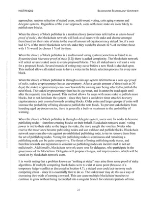 NISTIR 8202 BLOCKCHAIN TECHNOLOGY OVERVIEW
22
This
publication
is
available
free
of
charge
from:
https://doi.org/10.6028/NIST.IR.8202
approaches: random selection of staked users, multi-round voting, coin aging systems and
delegate systems. Regardless of the exact approach, users with more stake are more likely to
publish new blocks.
When the choice of block publisher is a random choice (sometimes referred to as chain-based
proof of stake), the blockchain network will look at all users with stake and choose amongst
them based on their ratio of stake to the overall amount of cryptocurrency staked. So, if a user
had 42 % of the entire blockchain network stake they would be chosen 42 % of the time; those
with 1 % would be chosen 1 % of the time.
When the choice of block publisher is a multi-round voting system (sometime referred to as
Byzantine fault tolerance proof of stake [12]) there is added complexity. The blockchain network
will select several staked users to create proposed blocks. Then all staked users will cast a vote
for a proposed block. Several rounds of voting may occur before a new block is decided upon.
This method allows all staked users to have a voice in the block selection process for every new
block.
When the choice of block publisher is through a coin age system referred to as a coin age proof
of stake, staked cryptocurrency has an age property. After a certain amount of time (such as 30
days) the staked cryptocurrency can count towards the owning user being selected to publish the
next block. The staked cryptocurrency then has its age reset, and it cannot be used again until
after the requisite time has passed. This method allows for users with more stake to publish more
blocks, but to not dominate the system – since they have a cooldown timer attached to every
cryptocurrency coin counted towards creating blocks. Older coins and larger groups of coins will
increase the probability of being chosen to publish the next block. To prevent stakeholders from
hoarding aged cryptocurrencies, there is generally a built-in maximum to the probability of
winning.
When the choice of block publisher is through a delegate system, users vote for nodes to become
publishing nodes – therefore creating blocks on their behalf. Blockchain network users’ voting
power is tied to their stake so the larger the stake, the more weight the vote has. Nodes who
receive the most votes become publishing nodes and can validate and publish blocks. Blockchain
network users can also vote against an established publishing node, to try to remove them from
the set of publishing nodes. Voting for publishing nodes is continuous and remaining a
publishing node can be quite competitive. The threat of losing publishing node status, and
therefore rewards and reputation is constant so publishing nodes are incentivized to not act
maliciously. Additionally, blockchain network users vote for delegates, who participate in the
governance of the blockchain. Delegates will propose changes, and improvements, which will be
voted on by blockchain network users.
It is worth noting that a problem known as “nothing at stake” may arise from some proof of stake
algorithms. If multiple competing blockchains were to exist at some point (because of a
temporary ledger conflict as discussed in Section 4.7), a staked user could act on every such
competing chain – since it is essentially free to do so. The staked user may do this as a way of
increasing their odds of earning a reward. This can cause multiple blockchain branches to
continue to grow without being reconciled into a singular branch for extended periods of time.
 
