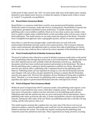 NISTIR 8202 BLOCKCHAIN TECHNOLOGY OVERVIEW
23
This
publication
is
available
free
of
charge
from:
https://doi.org/10.6028/NIST.IR.8202
Under proof of stake systems, the “rich” can more easily stake more of the digital assets, earning
themselves more digital assets; however, to obtain the majority of digital assets within a system
to “control” it is generally cost prohibitive.
4.3 Round Robin Consensus Model
Round Robin is a consensus model that is used by some permissioned blockchain networks.
Within this model of consensus, nodes take turns in creating blocks. Round Robin Consensus has
a long history grounded in distributed system architecture. To handle situations where a
publishing node is not available to publish a block on its turn, these systems may include a time
limit to enable available nodes to publish blocks so that unavailable nodes will not cause a halt in
block publication. This model ensures no one node creates the majority of the blocks. It benefits
from a straightforward approach, lacks cryptographic puzzles, and has low power requirements.
Since there is a need for trust amongst nodes, round robin does not work well in the
permissionless blockchain networks used by most cryptocurrencies. This is because malicious
nodes could continuously add additional nodes to increase their odds of publishing new blocks.
In the worst case, they could use this to subvert the correct operation of the blockchain network.
4.4 Proof of Authority/Proof of Identity Consensus Model
The proof of authority (also referred to as proof of identity) consensus model relies on the partial
trust of publishing nodes through their known link to real world identities. Publishing nodes must
have their identities proven and verifiable within the blockchain network (e.g., identifying
documents which have been verified and notarized and included on the blockchain). The idea is
that the publishing node is staking its identity/reputation to publish new blocks. Blockchain
network users directly affect a publishing node’s reputation based on the publishing node’s
behavior. Publishing nodes can lose reputation by acting in a way that the blockchain network
users disagree with, just as they can gain reputation by acting in a manner that the blockchain
network users agree with. The lower the reputation, the less likelihood of being able to publish a
block. Therefore, it is in the interest of a publishing node to maintain a high reputation. This
algorithm only applies to permissioned blockchain networks with high levels of trust.
4.5 Proof of Elapsed Time Consensus Model
Within the proof of elapsed time (PoET) consensus model, each publishing node requests a wait
time from a secure hardware time source within their computer system. The secure hardware
time source will generate a random wait time and return it to the publishing node software.
Publishing nodes take the random time they are given and become idle for that duration. Once a
publishing node wakes up from the idle state, it creates and publishes a block to the blockchain
network, alerting the other nodes of the new block; any publishing node that is still idle will stop
waiting, and the entire process starts over.
This model requires ensuring that a random time was used, since if the time to wait was not
selected at random a malicious publishing node would just wait the minimum amount of time by
default to dominate the system. This model also requires ensuring that the publishing node
waited the actual time and did not start early. These requirements are being solved by executing
 
