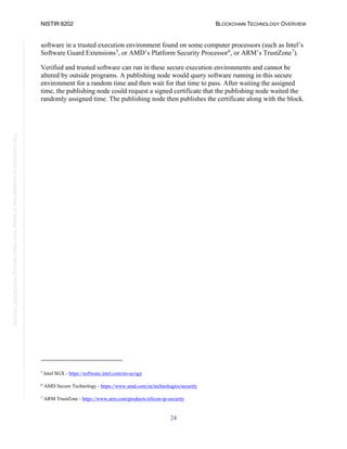 NISTIR 8202 BLOCKCHAIN TECHNOLOGY OVERVIEW
24
This
publication
is
available
free
of
charge
from:
https://doi.org/10.6028/NIST.IR.8202
software in a trusted execution environment found on some computer processors (such as Intel’s
Software Guard Extensions5
, or AMD’s Platform Security Processor6
, or ARM’s TrustZone7
).
Verified and trusted software can run in these secure execution environments and cannot be
altered by outside programs. A publishing node would query software running in this secure
environment for a random time and then wait for that time to pass. After waiting the assigned
time, the publishing node could request a signed certificate that the publishing node waited the
randomly assigned time. The publishing node then publishes the certificate along with the block.
5
Intel SGX - https://software.intel.com/en-us/sgx
6
AMD Secure Technology - https://www.amd.com/en/technologies/security
7
ARM TrustZone - https://www.arm.com/products/silicon-ip-security
 