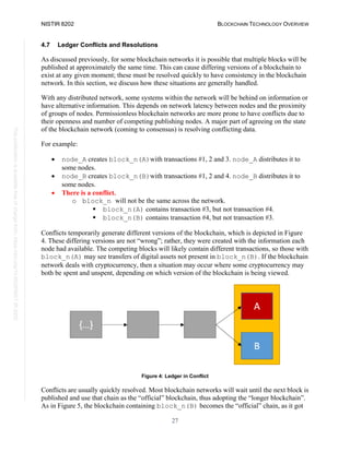 NISTIR 8202 BLOCKCHAIN TECHNOLOGY OVERVIEW
27
This
publication
is
available
free
of
charge
from:
https://doi.org/10.6028/NIST.IR.8202
4.7 Ledger Conflicts and Resolutions
As discussed previously, for some blockchain networks it is possible that multiple blocks will be
published at approximately the same time. This can cause differing versions of a blockchain to
exist at any given moment; these must be resolved quickly to have consistency in the blockchain
network. In this section, we discuss how these situations are generally handled.
With any distributed network, some systems within the network will be behind on information or
have alternative information. This depends on network latency between nodes and the proximity
of groups of nodes. Permissionless blockchain networks are more prone to have conflicts due to
their openness and number of competing publishing nodes. A major part of agreeing on the state
of the blockchain network (coming to consensus) is resolving conflicting data.
For example:
• node_A creates block_n(A)with transactions #1, 2 and 3. node_A distributes it to
some nodes.
• node_B creates block_n(B)with transactions #1, 2 and 4. node_B distributes it to
some nodes.
• There is a conflict.
o block_n will not be the same across the network.
 block_n(A) contains transaction #3, but not transaction #4.
 block_n(B) contains transaction #4, but not transaction #3.
Conflicts temporarily generate different versions of the blockchain, which is depicted in Figure
4. These differing versions are not “wrong”; rather, they were created with the information each
node had available. The competing blocks will likely contain different transactions, so those with
block_n(A) may see transfers of digital assets not present in block_n(B). If the blockchain
network deals with cryptocurrency, then a situation may occur where some cryptocurrency may
both be spent and unspent, depending on which version of the blockchain is being viewed.
Figure 4: Ledger in Conflict
Conflicts are usually quickly resolved. Most blockchain networks will wait until the next block is
published and use that chain as the “official” blockchain, thus adopting the “longer blockchain”.
As in Figure 5, the blockchain containing block_n(B) becomes the “official” chain, as it got
 