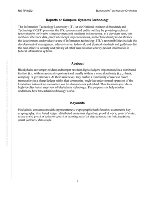 NISTIR 8202 BLOCKCHAIN TECHNOLOGY OVERVIEW
ii
This
publication
is
available
free
of
charge
from:
https://doi.org/10.6028/NIST.IR.8202
Reports on Computer Systems Technology
The Information Technology Laboratory (ITL) at the National Institute of Standards and
Technology (NIST) promotes the U.S. economy and public welfare by providing technical
leadership for the Nation’s measurement and standards infrastructure. ITL develops tests, test
methods, reference data, proof of concept implementations, and technical analyses to advance
the development and productive use of information technology. ITL’s responsibilities include the
development of management, administrative, technical, and physical standards and guidelines for
the cost-effective security and privacy of other than national security-related information in
federal information systems.
Abstract
Blockchains are tamper evident and tamper resistant digital ledgers implemented in a distributed
fashion (i.e., without a central repository) and usually without a central authority (i.e., a bank,
company, or government). At their basic level, they enable a community of users to record
transactions in a shared ledger within that community, such that under normal operation of the
blockchain network no transaction can be changed once published. This document provides a
high-level technical overview of blockchain technology. The purpose is to help readers
understand how blockchain technology works.
Keywords
blockchain; consensus model; cryptocurrency; cryptographic hash function; asymmetric-key
cryptography; distributed ledger; distributed consensus algorithm; proof of work; proof of stake;
round robin; proof of authority; proof of identity; proof of elapsed time; soft fork, hard fork;
smart contracts; data oracle.
 