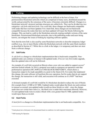 NISTIR 8202 BLOCKCHAIN TECHNOLOGY OVERVIEW
29
This
publication
is
available
free
of
charge
from:
https://doi.org/10.6028/NIST.IR.8202
5 Forking
Performing changes and updating technology can be difficult at the best of times. For
permissionless blockchain networks which are comprised of many users, distributed around the
world, and governed by the consensus of the users, it becomes extremely difficult. Changes to a
blockchain network’s protocol and data structures are called forks. They can be divided into two
categories: soft forks and hard forks. For a soft fork, these changes are backwards compatible
with nodes that have not been updated. For a hard fork, these changes are not backwards
compatible because the nodes that have not been updated will reject the blocks following the
changes. This can lead to a split in the blockchain network creating multiple versions of the same
blockchain. Permissioned blockchain networks, due to the publishing nodes and users being
known, can mitigate the issues of forking by requiring software updates.
Note that the term fork is also used by some blockchain networks to describe temporary ledger
conflicts (e.g., two or more blocks within the blockchain network with the same block number)
as described in Section 4.7. While this is a fork in the ledger, it is temporary and does not stem
from a software change.
5.1 Soft Forks
A soft fork is a change to a blockchain implementation that is backwards compatible. Non-
updated nodes can continue to transact with updated nodes. If no (or very few) nodes upgrade,
then the updated rules will not be followed.
An example of a soft fork occurred on Bitcoin when a new rule was added to support escrow8
and time-locked refunds. In 2014, a proposal was made to repurpose an operation code that
performed no operation (OP_NOP2) to CHECKLOCKTIMEVERIFY, which allows a
transaction output to be made spendable at a point in the future [14]. For nodes that implement
this change, the node software will perform this new operation, but for nodes that do not support
the change, the transaction is still valid, and execution will continue as if a NOP 9
had been
executed.
A fictional example of a soft fork would be if a blockchain decided to reduce the size of blocks
(for example from 1.0 MB to 0.5 MB). Updated nodes would adjust the block size and continue
to transact as normal; non-updated nodes would see these blocks as valid – since the change
made does not violate their rules (i.e., the block size is under their maximum allowed). However,
if a non-updated node were to create a block with a size greater than 0.5 MB, updated nodes
would reject them as invalid.
5.2 Hard Forks
A hard fork is a change to a blockchain implementation that is not backwards compatible. At a
8
Funds placed into a third party to be disseminated based on conditions (via multi-signature transactions)
9
NOP meaning No Operation
 