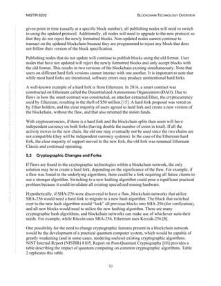 NISTIR 8202 BLOCKCHAIN TECHNOLOGY OVERVIEW
30
This
publication
is
available
free
of
charge
from:
https://doi.org/10.6028/NIST.IR.8202
given point in time (usually at a specific block number), all publishing nodes will need to switch
to using the updated protocol. Additionally, all nodes will need to upgrade to the new protocol so
that they do not reject the newly formatted blocks. Non-updated nodes cannot continue to
transact on the updated blockchain because they are programmed to reject any block that does
not follow their version of the block specification.
Publishing nodes that do not update will continue to publish blocks using the old format. User
nodes that have not updated will reject the newly formatted blocks and only accept blocks with
the old format. This results in two versions of the blockchain existing simultaneously. Note that
users on different hard fork versions cannot interact with one another. It is important to note that
while most hard forks are intentional, software errors may produce unintentional hard forks.
A well-known example of a hard fork is from Ethereum. In 2016, a smart contract was
constructed on Ethereum called the Decentralized Autonomous Organization (DAO). Due to
flaws in how the smart contract was constructed, an attacker extracted Ether, the cryptocurrency
used by Ethereum, resulting in the theft of $50 million [15]. A hard fork proposal was voted on
by Ether holders, and the clear majority of users agreed to hard fork and create a new version of
the blockchain, without the flaw, and that also returned the stolen funds.
With cryptocurrencies, if there is a hard fork and the blockchain splits then users will have
independent currency on both forks (having double the number of coins in total). If all the
activity moves to the new chain, the old one may eventually not be used since the two chains are
not compatible (they will be independent currency systems). In the case of the Ethereum hard
fork, the clear majority of support moved to the new fork, the old fork was renamed Ethereum
Classic and continued operating.
5.3 Cryptographic Changes and Forks
If flaws are found in the cryptographic technologies within a blockchain network, the only
solution may be to create a hard fork, depending on the significance of the flaw. For example, if
a flaw was found in the underlying algorithms, there could be a fork requiring all future clients to
use a stronger algorithm. Switching to a new hashing algorithm could pose a significant practical
problem because it could invalidate all existing specialized mining hardware.
Hypothetically, if SHA-256 were discovered to have a flaw, blockchain networks that utilize
SHA-256 would need a hard fork to migrate to a new hash algorithm. The block that switched
over to the new hash algorithm would “lock” all previous blocks into SHA-256 (for verification),
and all new blocks would need to utilize the new hashing algorithm. There are many
cryptographic hash algorithms, and blockchain networks can make use of whichever suits their
needs. For example, while Bitcoin uses SHA-256, Ethereum uses Keccak-256 [8].
One possibility for the need to change cryptographic features present in a blockchain network
would be the development of a practical quantum computer system, which would be capable of
greatly weakening (and in some cases, rendering useless) existing cryptographic algorithms.
NIST Internal Report (NISTIR) 8105, Report on Post-Quantum Cryptography [16] provides a
table describing the impact of quantum computing on common cryptographic algorithms. Table
2 replicates this table.
 