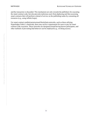NISTIR 8202 BLOCKCHAIN TECHNOLOGY OVERVIEW
33
This
publication
is
available
free
of
charge
from:
https://doi.org/10.6028/NIST.IR.8202
and the transaction is discarded. This mechanism not only rewards the publishers for executing
the smart contract code, but also prevents malicious users from deploying and then accessing
smart contracts that will perform a denial of service on the publishing nodes by consuming all
resources (e.g., using infinite loops).
For smart contract enabled permissioned blockchain networks, such as those utilizing
Hyperledger Fabric’s chaincode, there may not be a requirement for users to pay for smart
contract code execution. These networks are designed around having known participants, and
other methods of preventing bad behavior can be employed (e.g., revoking access).
 
