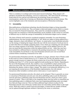 NISTIR 8202 BLOCKCHAIN TECHNOLOGY OVERVIEW
34
This
publication
is
available
free
of
charge
from:
https://doi.org/10.6028/NIST.IR.8202
7 Blockchain Limitations and Misconceptions
There is a tendency to overhype and overuse most nascent technology. Many projects will
attempt to incorporate the technology, even if it is unnecessary. This stems from the technology
being relatively new and not well understood, the technology being surrounded by
misconceptions, and the fear of missing out. Blockchain technology has not been immune. This
section highlights some of the limitations and misconceptions of blockchain technology.
7.1 Immutability
Most publications on blockchain technology describe blockchain ledgers as being immutable.
However, this is not strictly true. They are tamper evident and tamper resistant which is a reason
they are trusted for financial transactions. They cannot be considered completely immutable,
because there are situations in which the blockchain can be modified. In this section we will look
at different ways in which the concept of immutability for blockchain ledgers can be violated.
The chain of blocks itself cannot be considered completely immutable. For some blockchain
implementations, the most recently published, or ‘tail’ blocks are subject to being replaced (by a
longer, alternative chain with different ‘tail’ blocks). As noted earlier, most blockchain networks
use the strategy of adopting the longest chain (the one with the most amount of work put into it)
as truth when there are multiple competing chains. If two chains are competing, but each include
their own unique sequence of tail blocks, whichever is longer will be adopted. However, this
does not mean that the transactions within the replaced blocks are lost – rather they may have
been included in a different block or returned to the pending transaction pool. This degree of
weak immutability for tail blocks is why most blockchain network users wait several block
creations before considering a transaction to be valid.
For permissionless blockchain networks, the adoption of a longer, alternate chain of blocks could
be the result of a form of attack known as a 51 % attack [19]. For this, the attacker simply
garners enough resources to outpace the block creation rate of rest of the blockchain network
(holding more than 51 % of the resources applied towards producing new blocks). Depending on
the size of the blockchain network, this could be a very cost prohibitive attack carried out by
state level actors [20]. The cost to perform this type of attack increases the further back in the
blockchain the attacker wishes to make a change. This attack is not technically difficult (e.g., it is
just repeating the normal process of the blockchain implementation, but with selected
transactions either included or omitted, and at a faster pace), it is just expensive.
For permissioned blockchain networks, this attack can be mitigated. There is generally an owner
or consortium of blockchain network users who allow publishing nodes to join the blockchain
network and remove publishing nodes from the blockchain network, which gives them a great
amount of control. There is less likely to be competing chains since the owner or consortium can
force publishing nodes to collaborate fairly since non-cooperating publishing nodes can simply
have their privileges removed. There are likely additional legal contracts in place for the
blockchain network users which may include clauses for misconduct and the ability to take legal
action. While this control is useful to prevent misconduct, it means that any number of blocks
can be replaced through legitimate methods if desired by the owner or consortium.
 