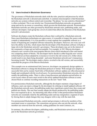 NISTIR 8202 BLOCKCHAIN TECHNOLOGY OVERVIEW
35
This
publication
is
available
free
of
charge
from:
https://doi.org/10.6028/NIST.IR.8202
7.2 Users Involved in Blockchain Governance
The governance of blockchain networks deals with the rules, practices and processes by which
the blockchain network is directed and controlled. A common misconception is that blockchain
networks are systems without control and ownership. The phrase “no one controls a blockchain!”
is often exclaimed. This is not strictly true. Permissioned blockchain networks are generally
setup and run by an owner or consortium, which governs the blockchain network. Permissionless
blockchain networks are often governed by blockchain network users, publishing nodes, and
software developers. Each group has a level of control that affects the direction of the blockchain
network’s advancement.
Software developers create the blockchain software that is utilized by a blockchain network.
Since most blockchain technologies are open source, it is possible to inspect the source code, and
compile it independently; it is even possible to create separate but compatible software as a
means of bypassing pre-compiled software released by developers. However, not every user will
have the ability to do this, which means that the developer of the blockchain software will play a
large role in the blockchain network’s governance. These developers may act in the interest of
the community at large and are held accountable. For example, in 2013 Bitcoin developers
released a new version of the most popular Bitcoin client which introduced a flaw and started
two competing chains of blocks. The developers had to decide to either keep the new version
(which had not yet been adopted by everyone) or revert to the old version [21]. Either choice
would result in one chain being discarded—and some blockchain network user’s transactions
becoming invalid. The developers made a choice, reverted to the old version, and successfully
controlled the progress of the Bitcoin blockchain.
This example was an unintentional fork; however, developers can purposely design updates to
blockchain software to change the blockchain protocol or format. With enough user adoption, a
successful fork can be created. Such forks of blockchain software updates are often discussed at
length and coordinated with the involved users. For permissionless blockchain networks, this is
usually the publishing nodes. There is often a long discussion and adoption period before an
event occurs where all users must switch to the newly updated blockchain software at some
chosen block to continue recording transactions on the new “main” fork.
For permissionless blockchain networks, although the developers maintain a large degree of
influence, users can reject a change by the developers by refusing to install updated software. Of
the blockchain network users, the publishing nodes have significant control since they create and
publish new blocks. The user base usually adopts the blocks produced by the publishing nodes
but is not required to do so. An interesting side effect of this is that permissionless blockchain
networks are essentially ruled by the publishing nodes and may marginalize a segment of users
by forcing them to adopt changes they may disagree with to stay with the main fork.
For permissioned blockchain networks, control and governance is driven by members of the
associated owner or consortium. The consortium can govern who can join the network, when
members are removed from the network, coding guidelines for smart contracts, etc.
In summary, the software developers, publishing nodes, and blockchain network users all play a
part in the blockchain network governance.
 