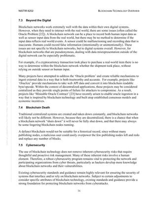 NISTIR 8202 BLOCKCHAIN TECHNOLOGY OVERVIEW
36
This
publication
is
available
free
of
charge
from:
https://doi.org/10.6028/NIST.IR.8202
7.3 Beyond the Digital
Blockchain networks work extremely well with the data within their own digital systems.
However, when they need to interact with the real world, there are some issues (often called the
Oracle Problem [22]). A blockchain network can be a place to record both human input data as
well as sensor input data from the real world, but there may be no method to determine if the
input data reflects real world events. A sensor could be malfunctioning and recording data that is
inaccurate. Humans could record false information (intentionally or unintentionally). These
issues are not specific to blockchain networks, but to digital systems overall. However, for
blockchain networks that are pseudonymous, dealing with data misrepresentation outside of the
digital network can be especially problematic.
For example, if a cryptocurrency transaction took place to purchase a real-world item there is no
way to determine within the blockchain network whether the shipment took place, without
relying on outside sensor or human input.
Many projects have attempted to address the ‘Oracle problem’ and create reliable mechanisms to
ingest external data in a way that is both trustworthy and accurate. For example, projects like
‘Oraclize’ provide mechanisms to take web API data and convert it into blockchain readable
byte/opcode. Within the context of decentralized applications, these projects may be considered
centralized as they provide single points of failure for attackers to compromise. As a result,
projects like ‘Mineable Oracle Contract’ [23] have recently arisen to enable oracle ingestion in a
way that is inspired by blockchain technology and built atop established consensus models and
economic incentives.
7.4 Blockchain Death
Traditional centralized systems are created and taken down constantly, and blockchain networks
will likely not be different. However, because they are decentralized, there is a chance that when
a blockchain network “shuts down” it will never be fully shut down, and that there may always
be some lingering blockchain nodes running.
A defunct blockchain would not be suitable for a historical record, since without many
publishing nodes, a malicious user could easily overpower the few publishing nodes left and redo
and replace any number of blocks.
7.5 Cybersecurity
The use of blockchain technology does not remove inherent cybersecurity risks that require
thoughtful and proactive risk management. Many of these inherent risks involve a human
element. Therefore, a robust cybersecurity program remains vital to protecting the network and
participating organizations from cyber threats, particularly as hackers develop more knowledge
about blockchain networks and their vulnerabilities.
Existing cybersecurity standards and guidance remain highly relevant for ensuring the security of
systems that interface and/or rely on blockchain networks. Subject to certain adjustments to
consider specific attributes of blockchain technology, existing standards and guidance provide a
strong foundation for protecting blockchain networks from cyberattacks.
 