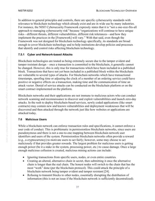 NISTIR 8202 BLOCKCHAIN TECHNOLOGY OVERVIEW
37
This
publication
is
available
free
of
charge
from:
https://doi.org/10.6028/NIST.IR.8202
In addition to general principles and controls, there are specific cybersecurity standards with
relevance to blockchain technology which already exist and are in wide use by many industries.
For instance, the NIST Cybersecurity Framework expressly states that it is “not a one-size-fits-all
approach to managing cybersecurity risk” because “organizations will continue to have unique
risks—different threats, different vulnerabilities, different risk tolerances—and how they
implement the practices in the [Framework] will vary.” With that said, even though the
Framework was not designed for blockchain technology specifically, its standards are broad
enough to cover blockchain technology and to help institutions develop policies and processes
that identify and control risks affecting blockchain technology.
7.5.1 Cyber and Network-based Attacks
Blockchain technologies are touted as being extremely secure due to the tamper evident and
tamper resistant design – once a transaction is committed to the blockchain, it generally cannot
be changed. However, this is only true for transactions which have been included in a published
block. Transactions that have not yet been included in a published block within the blockchain
are vulnerable to several types of attacks. For blockchain networks which have transactional
timestamps, spoofing time or adjusting the clock of a member of an ordering service could have
positive or negative effects on a transaction, making time and the communication of time an
attack vector. Denial of service attacks can be conducted on the blockchain platform or on the
smart contract implemented on the platform.
Blockchain networks and their applications are not immune to malicious actors who can conduct
network scanning and reconnaissance to discover and exploit vulnerabilities and launch zero-day
attacks. In the rush to deploy blockchain-based services, newly coded applications (like smart
contracts) may contain new and known vulnerabilities and deployment weaknesses that will be
discovered and then attacked through the network just like how websites or applications are
attacked today.
7.6 Malicious Users
While a blockchain network can enforce transaction rules and specifications, it cannot enforce a
user code of conduct. This is problematic in permissionless blockchain networks, since users are
pseudonymous and there is not a one-to-one mapping between blockchain network user
identifiers and users of the system. Permissionless blockchain networks often provide a reward
(e.g., a cryptocurrency) to motivate users to act fairly; however, some may choose to act
maliciously if that provides greater rewards. The largest problem for malicious users is getting
enough power (be it a stake in the system, processing power, etc.) to cause damage. Once a large
enough malicious collusion is created, malicious mining actions can include:
• Ignoring transactions from specific users, nodes, or even entire countries.
• Creating an altered, alternative chain in secret, then submitting it once the alternative
chain is longer than the real chain. The honest nodes will switch to the chain that has the
most “work” done (per the blockchain protocol). This could attack the principle of a
blockchain network being tamper evident and tamper resistant [24].
• Refusing to transmit blocks to other nodes, essentially disrupting the distribution of
information (this is not an issue if the blockchain network is sufficiently decentralized).
 
