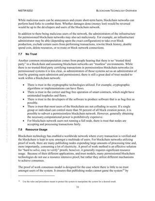 NISTIR 8202 BLOCKCHAIN TECHNOLOGY OVERVIEW
38
This
publication
is
available
free
of
charge
from:
https://doi.org/10.6028/NIST.IR.8202
While malicious users can be annoyances and create short-term harm, blockchain networks can
perform hard forks to combat them. Whether damages done (money lost) would be reversed
would be up to the developers and users of the blockchain network.
In addition to there being malicious users of the network, the administrators of the infrastructure
for permissioned blockchain networks may also act maliciously. For example, an infrastructure
administrator may be able (depending upon the exact configuration) to take over block
production, exclude certain users from performing transactions, rewrite block history, double
spend coin, delete resources, or re-route or block network connections.
7.7 No Trust
Another common misinterpretation comes from people hearing that there is no “trusted third
party” in a blockchain and assuming blockchain networks are “trustless” environments. While
there is no trusted third party certifying transactions in permissionless blockchain networks (in
permissioned systems it is less clear, as administrators of those systems act as an administrator of
trust by granting users admission and permissions), there is still a great deal of trust needed to
work within a blockchain network:
• There is trust in the cryptographic technologies utilized. For example, cryptographic
algorithms or implementations can have flaws.
• There is trust in the correct and bug free operation of smart contracts, which might have
unintended loopholes and flaws.
• There is trust in the developers of the software to produce software that is as bug-free as
possible.
• There is trust that most users of the blockchain are not colluding in secret. If a single
group or individual can control more than 50 percent of all block creation power, it is
possible to subvert a permissionless blockchain network. However, generally obtaining
the necessary computational power is prohibitively expensive.
• For blockchain network users not running a full node, there is trust that nodes are
accepting and processing transactions fairly.
7.8 Resource Usage
Blockchain technology has enabled a worldwide network where every transaction is verified and
the blockchain is kept in sync amongst a multitude of users. For blockchain networks utilizing
proof of work, there are many publishing nodes expending large amounts of processing time and,
more importantly, consuming a lot of electricity. A proof of work method is an effective solution
for “hard to solve, easy to verify” proofs; however, it generally requires significant resource
usage. Because of their different applications, and trust models, many permissioned blockchain
technologies do not use a resource intensive proof, but rather they utilize different mechanisms
to achieve consensus.
The proof of work consensus model is designed for the case where there is little to no trust
amongst users of the system. It ensures that publishing nodes cannot game the system10
by
10
Use the rules and procedures meant to protect the system to manipulate the system for a desired result.
 