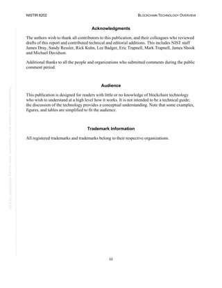 NISTIR 8202 BLOCKCHAIN TECHNOLOGY OVERVIEW
iii
This
publication
is
available
free
of
charge
from:
https://doi.org/10.6028/NIST.IR.8202
Acknowledgments
The authors wish to thank all contributors to this publication, and their colleagues who reviewed
drafts of this report and contributed technical and editorial additions. This includes NIST staff
James Dray, Sandy Ressler, Rick Kuhn, Lee Badger, Eric Trapnell, Mark Trapnell, James Shook
and Michael Davidson.
Additional thanks to all the people and organizations who submitted comments during the public
comment period.
Audience
This publication is designed for readers with little or no knowledge of blockchain technology
who wish to understand at a high level how it works. It is not intended to be a technical guide;
the discussion of the technology provides a conceptual understanding. Note that some examples,
figures, and tables are simplified to fit the audience.
Trademark Information
All registered trademarks and trademarks belong to their respective organizations.
 