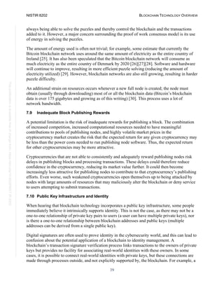 NISTIR 8202 BLOCKCHAIN TECHNOLOGY OVERVIEW
39
This
publication
is
available
free
of
charge
from:
https://doi.org/10.6028/NIST.IR.8202
always being able to solve the puzzles and thereby control the blockchain and the transactions
added to it. However, a major concern surrounding the proof of work consensus model is its use
of energy in solving the puzzles.
The amount of energy used is often not trivial; for example, some estimate that currently the
Bitcoin blockchain network uses around the same amount of electricity as the entire country of
Ireland [25]. It has also been speculated that the Bitcoin blockchain network will consume as
much electricity as the entire country of Denmark by 2020 [26][27][28]. Software and hardware
will continue to improve, resulting in more efficient puzzle solving (reducing the amount of
electricity utilized) [29]. However, blockchain networks are also still growing, resulting in harder
puzzle difficulty.
An additional strain on resources occurs whenever a new full node is created; the node must
obtain (usually through downloading) most of or all the blockchain data (Bitcoin’s blockchain
data is over 175 gigabytes and growing as of this writing) [30]. This process uses a lot of
network bandwidth.
7.9 Inadequate Block Publishing Rewards
A potential limitation is the risk of inadequate rewards for publishing a block. The combination
of increased competition, increased computational resources needed to have meaningful
contributions to pools of publishing nodes, and highly volatile market prices in the
cryptocurrency market creates the risk that the expected return for any given cryptocurrency may
be less than the power costs needed to run publishing node software. Thus, the expected return
for other cryptocurrencies may be more attractive.
Cryptocurrencies that are not able to consistently and adequately reward publishing nodes risk
delays in publishing blocks and processing transactions. These delays could therefore reduce
confidence in the cryptocurrency, reducing its market value further. It could then become
increasingly less attractive for publishing nodes to contribute to that cryptocurrency’s publishing
efforts. Even worse, such weakened cryptocurrencies open themselves up to being attacked by
nodes with large amounts of resources that may maliciously alter the blockchain or deny service
to users attempting to submit transactions.
7.10 Public Key Infrastructure and Identity
When hearing that blockchain technology incorporates a public key infrastructure, some people
immediately believe it intrinsically supports identity. This is not the case, as there may not be a
one-to-one relationship of private key pairs to users (a user can have multiple private keys), nor
is there a one-to-one relationship between blockchain addresses and public keys (multiple
addresses can be derived from a single public key).
Digital signatures are often used to prove identity in the cybersecurity world, and this can lead to
confusion about the potential application of a blockchain to identity management. A
blockchain’s transaction signature verification process links transactions to the owners of private
keys but provides no facility for associating real-world identities with these owners. In some
cases, it is possible to connect real-world identities with private keys, but these connections are
made through processes outside, and not explicitly supported by, the blockchain. For example, a
 