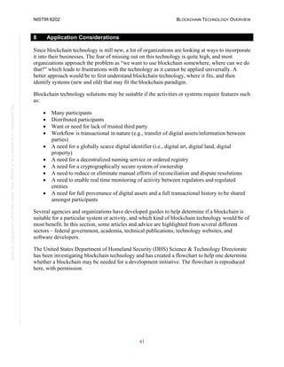 NISTIR 8202 BLOCKCHAIN TECHNOLOGY OVERVIEW
41
This
publication
is
available
free
of
charge
from:
https://doi.org/10.6028/NIST.IR.8202
8 Application Considerations
Since blockchain technology is still new, a lot of organizations are looking at ways to incorporate
it into their businesses. The fear of missing out on this technology is quite high, and most
organizations approach the problem as “we want to use blockchain somewhere, where can we do
that?” which leads to frustrations with the technology as it cannot be applied universally. A
better approach would be to first understand blockchain technology, where it fits, and then
identify systems (new and old) that may fit the blockchain paradigm.
Blockchain technology solutions may be suitable if the activities or systems require features such
as:
• Many participants
• Distributed participants
• Want or need for lack of trusted third party
• Workflow is transactional in nature (e.g., transfer of digital assets/information between
parties)
• A need for a globally scarce digital identifier (i.e., digital art, digital land, digital
property)
• A need for a decentralized naming service or ordered registry
• A need for a cryptographically secure system of ownership
• A need to reduce or eliminate manual efforts of reconciliation and dispute resolutions
• A need to enable real time monitoring of activity between regulators and regulated
entities
• A need for full provenance of digital assets and a full transactional history to be shared
amongst participants
Several agencies and organizations have developed guides to help determine if a blockchain is
suitable for a particular system or activity, and which kind of blockchain technology would be of
most benefit. In this section, some articles and advice are highlighted from several different
sectors – federal government, academia, technical publications, technology websites, and
software developers.
The United States Department of Homeland Security (DHS) Science & Technology Directorate
has been investigating blockchain technology and has created a flowchart to help one determine
whether a blockchain may be needed for a development initiative. The flowchart is reproduced
here, with permission.
 