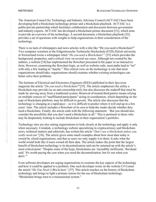 NISTIR 8202 BLOCKCHAIN TECHNOLOGY OVERVIEW
43
This
publication
is
available
free
of
charge
from:
https://doi.org/10.6028/NIST.IR.8202
The American Council for Technology and Industry Advisory Council (ACT-IAC) have been
developing both a blockchain technology primer and a blockchain playbook. ACT-IAC is a
public/private partnership which facilitates collaboration and discussion between government
and industry experts. ACT-IAC has developed a blockchain primer document [31], which aims
to provide an overview of the technology. A second document, a blockchain playbook [32],
provides a set of questions with weights to help organizations in their consideration of the
technology.
There is no lack of whitepapers and news articles with a title like “Do you need a blockchain?”
Two computer scientists at the Eidgenössische Technische Hochschule (ETH) Zürich university
in Switzerland wrote a whitepaper titled “Do you need a Blockchain?” [33] which provides the
background, properties, and a critical view on several use cases. Although not created by the
authors, a website [34] has implemented the flowchart presented in the paper in an interactive
form. However, examining the flowchart logic, as well as website code, most paths lead to “no”
with only a few leading to “maybe.” This critical view on the technology is one that most
organizations should take; organizations should examine whether existing technologies can
better solve their problems.
The Institute of Electrical and Electronics Engineers (IEEE) published in their Spectrum
magazine the article “Do you need a blockchain?”[35]. The article emphasizes the utility a
blockchain may provide (as an anti-censorship tool), but also discusses the tradeoff that must be
made by moving away from a traditional system. Removal of trusted third parties means relying
on multiple sources of “unaffiliated participants” acting in coordination, which depending on the
type of blockchain platform, may be difficult to govern. The article also discusses that the
technology is changing at a rapid pace – so it is difficult to predict where it will end up in a few
years’ time. The article includes a flowchart of its own to help the reader decide whether they
need a blockchain. Finally, the article ends with the following statement: “But you should also
consider the possibility that you don’t need a blockchain at all.” This is pertinent to those who
may be desperately looking to include blockchain in their organization’s portfolio.
Technology sites are also asking organizations to look closely at the technology and apply it only
when necessary. Coindesk, a technology website specializing in cryptocurrency and blockchain
news, technical matters and editorials, has written the article “Don’t use a blockchain unless you
really need one”[36]. The article gives some small examples about how most data today is
owned by siloed organizations, and that as users we only supply it to them. It asks what the
world would look like if users owned all their data. The article makes the point that the largest
benefit of blockchain technology is its decentralization and can be summed up with the article’s
most critical point: “Despite some of the hype, blockchains are ‘incredibly inefficient,’ Ravikant
said. ‘It's worth paying the cost when you need the decentralization, but it's not when you
don't.’”
Even software developers are urging organizations to examine the key aspects of the technology
and how it could be applied to a problem. One such developer wrote on the website C# Corner
the article “Do You Need A Blockchain” [37]. This article touches on the history of blockchain
technology and brings to light a primary reason for the use of blockchain technology:
“Blockchain brings trust to a transactional system.”
 