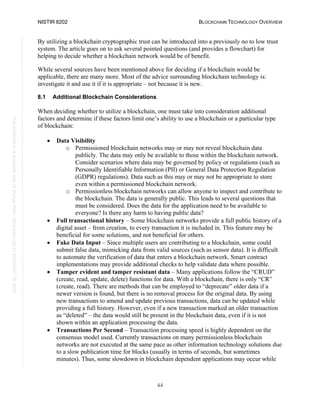 NISTIR 8202 BLOCKCHAIN TECHNOLOGY OVERVIEW
44
This
publication
is
available
free
of
charge
from:
https://doi.org/10.6028/NIST.IR.8202
By utilizing a blockchain cryptographic trust can be introduced into a previously no to low trust
system. The article goes on to ask several pointed questions (and provides a flowchart) for
helping to decide whether a blockchain network would be of benefit.
While several sources have been mentioned above for deciding if a blockchain would be
applicable, there are many more. Most of the advice surrounding blockchain technology is:
investigate it and use it if it is appropriate – not because it is new.
8.1 Additional Blockchain Considerations
When deciding whether to utilize a blockchain, one must take into consideration additional
factors and determine if these factors limit one’s ability to use a blockchain or a particular type
of blockchain:
• Data Visibility
o Permissioned blockchain networks may or may not reveal blockchain data
publicly. The data may only be available to those within the blockchain network.
Consider scenarios where data may be governed by policy or regulations (such as
Personally Identifiable Information (PII) or General Data Protection Regulation
(GDPR) regulations). Data such as this may or may not be appropriate to store
even within a permissioned blockchain network.
o Permissionless blockchain networks can allow anyone to inspect and contribute to
the blockchain. The data is generally public. This leads to several questions that
must be considered. Does the data for the application need to be available to
everyone? Is there any harm to having public data?
• Full transactional history – Some blockchain networks provide a full public history of a
digital asset – from creation, to every transaction it is included in. This feature may be
beneficial for some solutions, and not beneficial for others.
• Fake Data Input – Since multiple users are contributing to a blockchain, some could
submit false data, mimicking data from valid sources (such as sensor data). It is difficult
to automate the verification of data that enters a blockchain network. Smart contract
implementations may provide additional checks to help validate data where possible.
• Tamper evident and tamper resistant data – Many applications follow the “CRUD”
(create, read, update, delete) functions for data. With a blockchain, there is only “CR”
(create, read). There are methods that can be employed to “deprecate” older data if a
newer version is found, but there is no removal process for the original data. By using
new transactions to amend and update previous transactions, data can be updated while
providing a full history. However, even if a new transaction marked an older transaction
as “deleted” – the data would still be present in the blockchain data, even if it is not
shown within an application processing the data.
• Transactions Per Second – Transaction processing speed is highly dependent on the
consensus model used. Currently transactions on many permissionless blockchain
networks are not executed at the same pace as other information technology solutions due
to a slow publication time for blocks (usually in terms of seconds, but sometimes
minutes). Thus, some slowdown in blockchain dependent applications may occur while
 