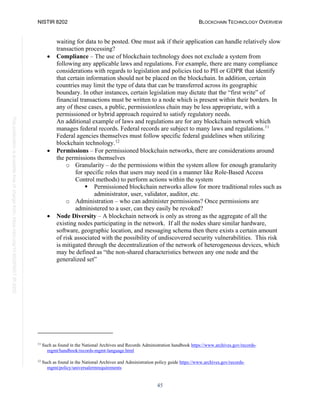 NISTIR 8202 BLOCKCHAIN TECHNOLOGY OVERVIEW
45
This
publication
is
available
free
of
charge
from:
https://doi.org/10.6028/NIST.IR.8202
waiting for data to be posted. One must ask if their application can handle relatively slow
transaction processing?
• Compliance – The use of blockchain technology does not exclude a system from
following any applicable laws and regulations. For example, there are many compliance
considerations with regards to legislation and policies tied to PII or GDPR that identify
that certain information should not be placed on the blockchain. In addition, certain
countries may limit the type of data that can be transferred across its geographic
boundary. In other instances, certain legislation may dictate that the “first write” of
financial transactions must be written to a node which is present within their borders. In
any of these cases, a public, permissionless chain may be less appropriate, with a
permissioned or hybrid approach required to satisfy regulatory needs.
An additional example of laws and regulations are for any blockchain network which
manages federal records. Federal records are subject to many laws and regulations.11
Federal agencies themselves must follow specific federal guidelines when utilizing
blockchain technology.12
• Permissions – For permissioned blockchain networks, there are considerations around
the permissions themselves
o Granularity – do the permissions within the system allow for enough granularity
for specific roles that users may need (in a manner like Role-Based Access
Control methods) to perform actions within the system
 Permissioned blockchain networks allow for more traditional roles such as
administrator, user, validator, auditor, etc.
o Administration – who can administer permissions? Once permissions are
administered to a user, can they easily be revoked?
• Node Diversity – A blockchain network is only as strong as the aggregate of all the
existing nodes participating in the network. If all the nodes share similar hardware,
software, geographic location, and messaging schema then there exists a certain amount
of risk associated with the possibility of undiscovered security vulnerabilities. This risk
is mitigated through the decentralization of the network of heterogeneous devices, which
may be defined as “the non-shared characteristics between any one node and the
generalized set”
11
Such as found in the National Archives and Records Administration handbook https://www.archives.gov/records-
mgmt/handbook/records-mgmt-language.html
12
Such as found in the National Archives and Administration policy guide https://www.archives.gov/records-
mgmt/policy/universalermrequirements
 
