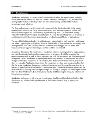 NISTIR 8202 BLOCKCHAIN TECHNOLOGY OVERVIEW
46
This
publication
is
available
free
of
charge
from:
https://doi.org/10.6028/NIST.IR.8202
9 Conclusions
Blockchain technology is a new tool with potential applications for organizations, enabling
secure transactions without the need for a central authority. Starting in 200913
, with Bitcoin
leveraging blockchain technology, there has been an increasing number of blockchain
technology-based solutions.
The first applications were electronic cash systems with the distribution of a global ledger
containing all transactions. These transactions are secured with cryptographic hashes, and
transactions are signed and verified using asymmetric-key pairs. The transaction history
efficiently and securely records a chain of events in a way that any attempt to edit or change a
past transaction will also require a recalculation of all subsequent blocks of transactions.
The use of blockchain technology is still in its early stages, but it is built on widely understood
and sound cryptographic principles. Currently, there is a lot of hype around the technology, and
many proposed uses for it. Moving forward, it is likely that the hype will die down, and
blockchain technology will become just another tool that can be used.
As detailed throughout this publication, a blockchain relies on existing network, cryptographic,
and recordkeeping technologies but uses them in a new manner. It will be important that
organizations are able to look at the technologies and both the advantages and disadvantages of
using them. Once a blockchain is implemented and widely adopted, it may become difficult to
change it. Once data is recorded in a blockchain, that data is usually there forever, even when
there is a mistake. Applications that utilize the blockchain as a data layer work around the fact
that the actual blockchain data cannot be altered by making later blocks and transactions act as
updates or modifications to earlier blocks and transactions. This software abstraction allows for
modifications to working data, while providing a full history of changes. For some organizations
these are desirable features. For others, these may be deal breakers preventing the adoption of
blockchain technology.
Blockchain technology is still new and organizations should treat blockchain technology like
they would any other technological solution at their disposal--use it only in appropriate
situations.
13
Although the whitepaper Bitcoin: A Peer-to-Peer Electronic Cash System was published in 2008, the actual Bitcoin network
would not launch until 2009.
 