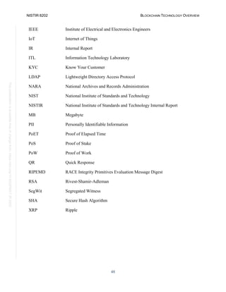 NISTIR 8202 BLOCKCHAIN TECHNOLOGY OVERVIEW
48
This
publication
is
available
free
of
charge
from:
https://doi.org/10.6028/NIST.IR.8202
IEEE Institute of Electrical and Electronics Engineers
IoT Internet of Things
IR Internal Report
ITL Information Technology Laboratory
KYC Know Your Customer
LDAP Lightweight Directory Access Protocol
NARA National Archives and Records Administration
NIST National Institute of Standards and Technology
NISTIR National Institute of Standards and Technology Internal Report
MB Megabyte
PII Personally Identifiable Information
PoET Proof of Elapsed Time
PoS Proof of Stake
PoW Proof of Work
QR Quick Response
RIPEMD RACE Integrity Primitives Evaluation Message Digest
RSA Rivest-Shamir-Adleman
SegWit Segregated Witness
SHA Secure Hash Algorithm
XRP Ripple
 