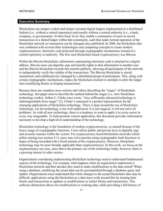 NISTIR 8202 BLOCKCHAIN TECHNOLOGY OVERVIEW
iv
This
publication
is
available
free
of
charge
from:
https://doi.org/10.6028/NIST.IR.8202
Executive Summary
Blockchains are tamper evident and tamper resistant digital ledgers implemented in a distributed
fashion (i.e., without a central repository) and usually without a central authority (i.e., a bank,
company, or government). At their basic level, they enable a community of users to record
transactions in a shared ledger within that community, such that under normal operation of the
blockchain network no transaction can be changed once published. In 2008, the blockchain idea
was combined with several other technologies and computing concepts to create modern
cryptocurrencies: electronic cash protected through cryptographic mechanisms instead of a
central repository or authority. The first such blockchain based cryptocurrency was Bitcoin.
Within the Bitcoin blockchain, information representing electronic cash is attached to a digital
address. Bitcoin users can digitally sign and transfer rights to that information to another user
and the Bitcoin blockchain records this transfer publicly, allowing all participants of the network
to independently verify the validity of the transactions. The Bitcoin blockchain is stored,
maintained, and collaboratively managed by a distributed group of participants. This, along with
certain cryptographic mechanisms, makes the blockchain resilient to attempts to alter the ledger
later (modifying blocks or forging transactions).
Because there are countless news articles and videos describing the “magic” of blockchain
technology, this paper aims to describe the method behind the magic (i.e., how blockchain
technology works). Arthur C. Clarke once wrote, “Any sufficiently advanced technology is
indistinguishable from magic” [1]. Clarke’s statement is a perfect representation for the
emerging applications of blockchain technology. There is hype around the use of blockchain
technology, yet the technology is not well understood. It is not magical; it will not solve all
problems. As with all new technology, there is a tendency to want to apply it to every sector in
every way imaginable. To help promote correct application, this document provides information
necessary to develop a high-level understanding of the technology.
Blockchain technology is the foundation of modern cryptocurrencies, so named because of the
heavy usage of cryptographic functions. Users utilize public and private keys to digitally sign
and securely transact within the system. For cryptocurrency based blockchain networks which
utilize mining (see section 4.1), users may solve puzzles using cryptographic hash functions in
hopes of being rewarded with a fixed amount of the cryptocurrency. However, blockchain
technology may be more broadly applicable than cryptocurrencies. In this work, we focus on the
cryptocurrency use case, since that is the primary use of the technology today; however, there is
a growing interest in other sectors.
Organizations considering implementing blockchain technology need to understand fundamental
aspects of the technology. For example, what happens when an organization implements a
blockchain network and then decides they need to make modifications to the data stored? When
using a database, modifying the actual data can be accomplished through a database query and
update. Organizations must understand that while changes to the actual blockchain data may be
difficult, applications using the blockchain as a data layer work around this by treating later
blocks and transactions as updates or modifications to earlier blocks and transactions. This
software abstraction allows for modifications to working data, while providing a full history of
 