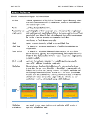 NISTIR 8202 BLOCKCHAIN TECHNOLOGY OVERVIEW
49
This
publication
is
available
free
of
charge
from:
https://doi.org/10.6028/NIST.IR.8202
Appendix B—Glossary
Selected terms used in this paper are defined below.
Address A short, alphanumeric string derived from a user’s public key using a hash
function, with additional data to detect errors. Addresses are used to send
and receive digital assets.
Assets Anything that can be transferred.
Asymmetric-key
cryptography
A cryptographic system where users have a private key that is kept secret
and used to generate a public key (which is freely provided to others). Users
can digitally sign data with their private key and the resulting signature can
be verified by anyone using the corresponding public key.
Also known as Public-key cryptography.
Block A data structure containing a block header and block data.
Block data The portion of a block that contains a set of validated transactions and
ledger events.
Block header The portion of a block that contains information about the block itself
(block metadata), typically including a timestamp, a hash representation of
the block data, the hash of the previous block’s header, and a cryptographic
nonce (if needed).
Block reward A reward (typically cryptocurrency) awarded to publishing nodes for
successfully adding a block to the blockchain.
Blockchain Blockchains are distributed digital ledgers of cryptographically signed
transactions that are grouped into blocks. Each block is cryptographically
linked to the previous one (making it tamper evident) after validation and
undergoing a consensus decision. As new blocks are added, older blocks
become more difficult to modify (creating tamper resistance). New blocks
are replicated across copies of the ledger within the network, and any
conflicts are resolved automatically using established rules.
Blockchain
network user
Any single person, group, business, or organization which is using or
operating a blockchain node.
 