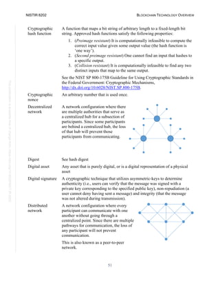 NISTIR 8202 BLOCKCHAIN TECHNOLOGY OVERVIEW
51
This
publication
is
available
free
of
charge
from:
https://doi.org/10.6028/NIST.IR.8202
Cryptographic
hash function
A function that maps a bit string of arbitrary length to a fixed-length bit
string. Approved hash functions satisfy the following properties:
1. (Preimage resistant) It is computationally infeasible to compute the
correct input value given some output value (the hash function is
‘one way’).
2. (Second preimage resistant) One cannot find an input that hashes to
a specific output.
3. (Collision resistant) It is computationally infeasible to find any two
distinct inputs that map to the same output.
See the NIST SP 800-175B Guideline for Using Cryptographic Standards in
the Federal Government: Cryptographic Mechanisms,
http://dx.doi.org/10.6028/NIST.SP.800-175B.
Cryptographic
nonce
An arbitrary number that is used once.
Decentralized
network
A network configuration where there
are multiple authorities that serve as
a centralized hub for a subsection of
participants. Since some participants
are behind a centralized hub, the loss
of that hub will prevent those
participants from communicating.
Digest See hash digest
Digital asset Any asset that is purely digital, or is a digital representation of a physical
asset
Digital signature A cryptographic technique that utilizes asymmetric-keys to determine
authenticity (i.e., users can verify that the message was signed with a
private key corresponding to the specified public key), non-repudiation (a
user cannot deny having sent a message) and integrity (that the message
was not altered during transmission).
Distributed
network
A network configuration where every
participant can communicate with one
another without going through a
centralized point. Since there are multiple
pathways for communication, the loss of
any participant will not prevent
communication.
This is also known as a peer-to-peer
network.
 