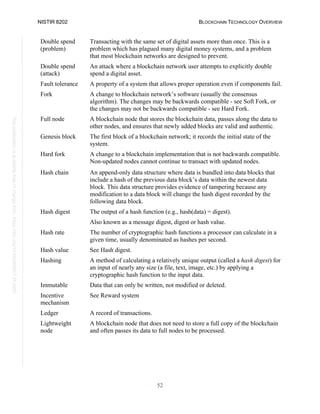 NISTIR 8202 BLOCKCHAIN TECHNOLOGY OVERVIEW
52
This
publication
is
available
free
of
charge
from:
https://doi.org/10.6028/NIST.IR.8202
Double spend
(problem)
Transacting with the same set of digital assets more than once. This is a
problem which has plagued many digital money systems, and a problem
that most blockchain networks are designed to prevent.
Double spend
(attack)
An attack where a blockchain network user attempts to explicitly double
spend a digital asset.
Fault tolerance A property of a system that allows proper operation even if components fail.
Fork A change to blockchain network’s software (usually the consensus
algorithm). The changes may be backwards compatible - see Soft Fork, or
the changes may not be backwards compatible - see Hard Fork.
Full node A blockchain node that stores the blockchain data, passes along the data to
other nodes, and ensures that newly added blocks are valid and authentic.
Genesis block The first block of a blockchain network; it records the initial state of the
system.
Hard fork A change to a blockchain implementation that is not backwards compatible.
Non-updated nodes cannot continue to transact with updated nodes.
Hash chain An append-only data structure where data is bundled into data blocks that
include a hash of the previous data block’s data within the newest data
block. This data structure provides evidence of tampering because any
modification to a data block will change the hash digest recorded by the
following data block.
Hash digest The output of a hash function (e.g., hash(data) = digest).
Also known as a message digest, digest or hash value.
Hash rate The number of cryptographic hash functions a processor can calculate in a
given time, usually denominated as hashes per second.
Hash value See Hash digest.
Hashing A method of calculating a relatively unique output (called a hash digest) for
an input of nearly any size (a file, text, image, etc.) by applying a
cryptographic hash function to the input data.
Immutable Data that can only be written, not modified or deleted.
Incentive
mechanism
See Reward system
Ledger A record of transactions.
Lightweight
node
A blockchain node that does not need to store a full copy of the blockchain
and often passes its data to full nodes to be processed.
 
