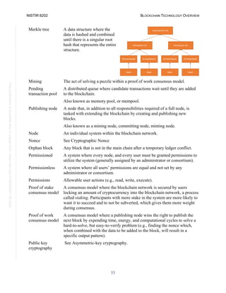 NISTIR 8202 BLOCKCHAIN TECHNOLOGY OVERVIEW
53
This
publication
is
available
free
of
charge
from:
https://doi.org/10.6028/NIST.IR.8202
Merkle tree A data structure where the
data is hashed and combined
until there is a singular root
hash that represents the entire
structure.
Mining The act of solving a puzzle within a proof of work consensus model.
Pending
transaction pool
A distributed queue where candidate transactions wait until they are added
to the blockchain.
Also known as memory pool, or mempool.
Publishing node A node that, in addition to all responsibilities required of a full node, is
tasked with extending the blockchain by creating and publishing new
blocks.
Also known as a mining node, committing node, minting node.
Node An individual system within the blockchain network.
Nonce See Cryptographic Nonce
Orphan block Any block that is not in the main chain after a temporary ledger conflict.
Permissioned A system where every node, and every user must be granted permissions to
utilize the system (generally assigned by an administrator or consortium).
Permissionless A system where all users’ permissions are equal and not set by any
administrator or consortium.
Permissions Allowable user actions (e.g., read, write, execute).
Proof of stake
consensus model
A consensus model where the blockchain network is secured by users
locking an amount of cryptocurrency into the blockchain network, a process
called staking. Participants with more stake in the system are more likely to
want it to succeed and to not be subverted, which gives them more weight
during consensus.
Proof of work
consensus model
A consensus model where a publishing node wins the right to publish the
next block by expending time, energy, and computational cycles to solve a
hard-to-solve, but easy-to-verify problem (e.g., finding the nonce which,
when combined with the data to be added to the block, will result in a
specific output pattern).
Public key
cryptography
See Asymmetric-key cryptography.
 
