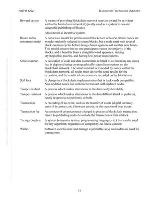 NISTIR 8202 BLOCKCHAIN TECHNOLOGY OVERVIEW
54
This
publication
is
available
free
of
charge
from:
https://doi.org/10.6028/NIST.IR.8202
Reward system A means of providing blockchain network users an award for activities
within the blockchain network (typically used as a system to reward
successful publishing of blocks).
Also known as incentive system.
Round robin
consensus model
A consensus model for permissioned blockchain networks where nodes are
pseudo-randomly selected to create blocks, but a node must wait several
block-creation cycles before being chosen again to add another new block.
This model ensures that no one participant creates the majority of the
blocks, and it benefits from a straightforward approach, lacking
cryptographic puzzles, and having low power requirements.
Smart contract A collection of code and data (sometimes referred to as functions and state)
that is deployed using cryptographically signed transactions on the
blockchain network. The smart contract is executed by nodes within the
blockchain network; all nodes must derive the same results for the
execution, and the results of execution are recorded on the blockchain.
Soft fork A change to a blockchain implementation that is backwards compatible.
Non-updated nodes can continue to transact with updated nodes.
Tamper evident A process which makes alterations to the data easily detectable.
Tamper resistant A process which makes alterations to the data difficult (hard to perform),
costly (expensive to perform), or both.
Transaction A recording of an event, such as the transfer of assets (digital currency,
units of inventory, etc.) between parties, or the creation of new assets.
Transaction fee An amount of cryptocurrency charged to process a blockchain transaction.
Given to publishing nodes to include the transaction within a block.
Turing complete A system (computer system, programming language, etc.) that can be used
for any algorithm, regardless of complexity, to find a solution.
Wallet Software used to store and manage asymmetric-keys and addresses used for
transactions.
 