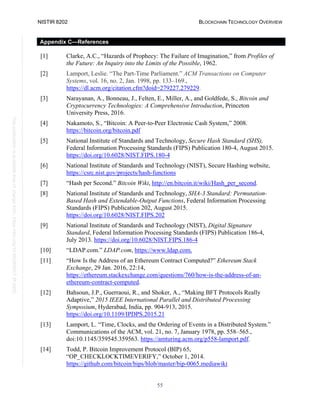 NISTIR 8202 BLOCKCHAIN TECHNOLOGY OVERVIEW
55
This
publication
is
available
free
of
charge
from:
https://doi.org/10.6028/NIST.IR.8202
Appendix C—References
[1] Clarke, A.C., “Hazards of Prophecy: The Failure of Imagination,” from Profiles of
the Future: An Inquiry into the Limits of the Possible, 1962.
[2] Lamport, Leslie. “The Part-Time Parliament.” ACM Transactions on Computer
Systems, vol. 16, no. 2, Jan. 1998, pp. 133–169.,
https://dl.acm.org/citation.cfm?doid=279227.279229.
[3] Narayanan, A., Bonneau, J., Felten, E., Miller, A., and Goldfede, S., Bitcoin and
Cryptocurrency Technologies: A Comprehensive Introduction, Princeton
University Press, 2016.
[4] Nakamoto, S., “Bitcoin: A Peer-to-Peer Electronic Cash System,” 2008.
https://bitcoin.org/bitcoin.pdf
[5] National Institute of Standards and Technology, Secure Hash Standard (SHS),
Federal Information Processing Standards (FIPS) Publication 180-4, August 2015.
https://doi.org/10.6028/NIST.FIPS.180-4
[6] National Institute of Standards and Technology (NIST), Secure Hashing website,
https://csrc.nist.gov/projects/hash-functions
[7] “Hash per Second.” Bitcoin Wiki, http://en.bitcoin.it/wiki/Hash_per_second.
[8] National Institute of Standards and Technology, SHA-3 Standard: Permutation-
Based Hash and Extendable-Output Functions, Federal Information Processing
Standards (FIPS) Publication 202, August 2015.
https://doi.org/10.6028/NIST.FIPS.202
[9] National Institute of Standards and Technology (NIST), Digital Signature
Standard, Federal Information Processing Standards (FIPS) Publication 186-4,
July 2013. https://doi.org/10.6028/NIST.FIPS.186-4
[10] “LDAP.com.” LDAP.com, https://www.ldap.com.
[11] “How Is the Address of an Ethereum Contract Computed?” Ethereum Stack
Exchange, 29 Jan. 2016, 22:14,
https://ethereum.stackexchange.com/questions/760/how-is-the-address-of-an-
ethereum-contract-computed.
[12] Bahsoun, J.P., Guerraoui, R., and Shoker, A., “Making BFT Protocols Really
Adaptive,” 2015 IEEE International Parallel and Distributed Processing
Symposium, Hyderabad, India, pp. 904-913, 2015.
https://doi.org/10.1109/IPDPS.2015.21
[13] Lamport, L. “Time, Clocks, and the Ordering of Events in a Distributed System.”
Communications of the ACM, vol. 21, no. 7, January 1978, pp. 558–565.,
doi:10.1145/359545.359563. https://amturing.acm.org/p558-lamport.pdf.
[14] Todd, P. Bitcoin Improvement Protocol (BIP) 65,
“OP_CHECKLOCKTIMEVERIFY,” October 1, 2014.
https://github.com/bitcoin/bips/blob/master/bip-0065.mediawiki
 