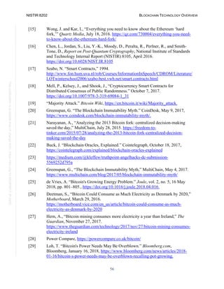 NISTIR 8202 BLOCKCHAIN TECHNOLOGY OVERVIEW
56
This
publication
is
available
free
of
charge
from:
https://doi.org/10.6028/NIST.IR.8202
[15] Wong, J. and Kar, I., “Everything you need to know about the Ethereum ‘hard
fork,’” Quartz Media, July 18, 2016. https://qz.com/730004/everything-you-need-
to-know-about-the-ethereum-hard-fork/
[16] Chen, L., Jordan, S., Liu, Y.-K., Moody, D., Peralta, R., Perlner, R., and Smith-
Tone, D., Report on Post-Quantum Cryptography, National Institute of Standards
and Technology Internal Report (NISTIR) 8105, April 2016.
https://doi.org/10.6028/NIST.IR.8105
[17] Szabo, N. “Smart Contracts,” 1994.
http://www.fon.hum.uva.nl/rob/Courses/InformationInSpeech/CDROM/Literature/
LOTwinterschool2006/szabo.best.vwh.net/smart.contracts.html
[18] Mell, P., Kelsey, J., and Shook, J., “Cryptocurrency Smart Contracts for
Distributed Consensus of Public Randomness.” October 7, 2017.
https://doi.org/10.1007/978-3-319-69084-1_31
[19] “Majority Attack.” Bitcoin Wiki, https://en.bitcoin.it/wiki/Majority_attack.
[20] Greenspan, G. “The Blockchain Immutability Myth.” CoinDesk, May 9, 2017,
https://www.coindesk.com/blockchain-immutability-myth/.
[21] Narayanan, A., “Analyzing the 2013 Bitcoin fork: centralized decision-making
saved the day,” MultiChain, July 28, 2015. https://freedom-to-
tinker.com/2015/07/28/analyzing-the-2013-bitcoin-fork-centralized-decision-
making-saved-the-day
[22] Buck, J. “Blockchain Oracles, Explained.” Cointelegraph, October 18, 2017,
https://cointelegraph.com/explained/blockchain-oracles-explained
[23] https://medium.com/@kleffew/truthpoint-angelhacks-dc-submission-
5569252d795a
[24] Greenspan, G., “The Blockchain Immutability Myth,” MultiChain, May 4, 2017.
https://www.multichain.com/blog/2017/05/blockchain-immutability-myth/
[25] de Vries, A. “Bitcoin's Growing Energy Problem.” Joule, vol. 2, no. 5, 16 May
2018, pp. 801–805., https://doi.org/10.1016/j.joule.2018.04.016.
[26] Deetman, S., “Bitcoin Could Consume as Much Electricity as Denmark by 2020,”
Motherboard, March 29, 2016.
https://motherboard.vice.com/en_us/article/bitcoin-could-consume-as-much-
electricity-as-denmark-by-2020
[27] Hern, A., “Bitcoin mining consumes more electricity a year than Ireland,” The
Guardian, November 27, 2017.
https://www.theguardian.com/technology/2017/nov/27/bitcoin-mining-consumes-
electricity-ireland
[28] Power Compare, https://powercompare.co.uk/bitcoin/
[29] Loh, T. “Bitcoin's Power Needs May Be Overblown.” Bloomberg.com,
Bloomberg, January 16, 2018, https://www.bloomberg.com/news/articles/2018-
01-16/bitcoin-s-power-needs-may-be-overblown-recalling-pot-growing.
 
