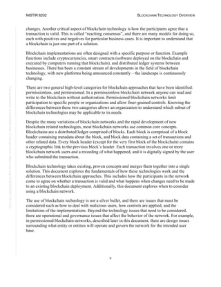 NISTIR 8202 BLOCKCHAIN TECHNOLOGY OVERVIEW
v
This
publication
is
available
free
of
charge
from:
https://doi.org/10.6028/NIST.IR.8202
changes. Another critical aspect of blockchain technology is how the participants agree that a
transaction is valid. This is called “reaching consensus”, and there are many models for doing so,
each with positives and negatives for particular business cases. It is important to understand that
a blockchain is just one part of a solution.
Blockchain implementations are often designed with a specific purpose or function. Example
functions include cryptocurrencies, smart contracts (software deployed on the blockchain and
executed by computers running that blockchain), and distributed ledger systems between
businesses. There has been a constant stream of developments in the field of blockchain
technology, with new platforms being announced constantly – the landscape is continuously
changing.
There are two general high-level categories for blockchain approaches that have been identified:
permissionless, and permissioned. In a permissionless blockchain network anyone can read and
write to the blockchain without authorization. Permissioned blockchain networks limit
participation to specific people or organizations and allow finer-grained controls. Knowing the
differences between these two categories allows an organization to understand which subset of
blockchain technologies may be applicable to its needs.
Despite the many variations of blockchain networks and the rapid development of new
blockchain related technologies, most blockchain networks use common core concepts.
Blockchains are a distributed ledger comprised of blocks. Each block is comprised of a block
header containing metadata about the block, and block data containing a set of transactions and
other related data. Every block header (except for the very first block of the blockchain) contains
a cryptographic link to the previous block’s header. Each transaction involves one or more
blockchain network users and a recording of what happened, and it is digitally signed by the user
who submitted the transaction.
Blockchain technology takes existing, proven concepts and merges them together into a single
solution. This document explores the fundamentals of how these technologies work and the
differences between blockchain approaches. This includes how the participants in the network
come to agree on whether a transaction is valid and what happens when changes need to be made
to an existing blockchain deployment. Additionally, this document explores when to consider
using a blockchain network.
The use of blockchain technology is not a silver bullet, and there are issues that must be
considered such as how to deal with malicious users, how controls are applied, and the
limitations of the implementations. Beyond the technology issues that need to be considered,
there are operational and governance issues that affect the behavior of the network. For example,
in permissioned blockchain networks, described later in this document, there are design issues
surrounding what entity or entities will operate and govern the network for the intended user
base.
 