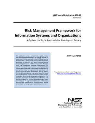 NIST Special Publication 800-37
Revision 2
Risk Management Framework for
Information Systems and Organizations
A System Life Cycle Approach for Security and Privacy
JOINT TASK FORCE
This publication is available free of charge from:
https://doi.org/10.6028/NIST.SP.800-37r2
This publication contains comprehensive updates to the
Risk Management Framework. The updates include an
alignment with the constructs in the NIST Cybersecurity
Framework; the integration of privacy risk management
processes; an alignment with system life cycle security
engineering processes; and the incorporation of supply
chain risk management processes. Organizations can
use the frameworks and processes in a complementary
manner within the RMF to effectively manage security
and privacy risks to organizational operations and
assets, individuals, other organizations, and the Nation.
Revision 2 includes a set of organization-wide RMF tasks
that are designed to prepare information system owners
to conduct system-level risk management activities. The
intent is to increase the effectiveness, efficiency, and
cost-effectiveness of the RMF by establishing a closer
connection to the organization’s missions and business
functions and improving the communications among
senior leaders, managers, and operational personnel.
 