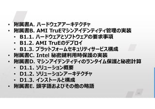 10
• 附属書A. ハードウェアアーキテクチャ
• 附属書B. AMI TruEマシンアイデンティティ管理の実装
• B1.1. ハードウェアとソフトウェアの要求事項
• B1.2. AMI TruEのデプロイ
• B1.3. プラットフォームセキュリティサービス構成
• 附属書C. Intel 秘密鍵利用時保護の実装
• 附属書D. マシンアイデンティティのランタイム保護と秘密計算
• D1.1. ソリューション概要
• D1.2. ソリューションアーキテクチャ
• D1.3. インストールと構成
• 附属書E. 頭字語およびその他の略語
 