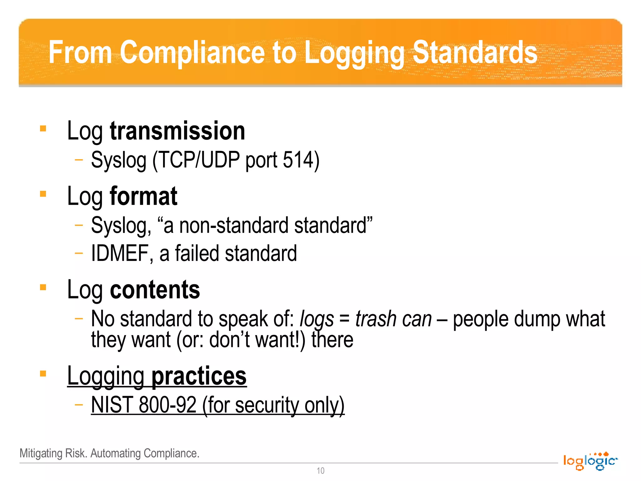 From Compliance to Logging Standards Log  transmission Syslog (TCP/UDP port 514) Log  format Syslog, “a non-standard standard” IDMEF, a failed standard Log  contents No standard to speak of:  logs = trash can  – people dump what they want (or: don’t want!) there Logging  practices NIST 800-92 (for security only) 
