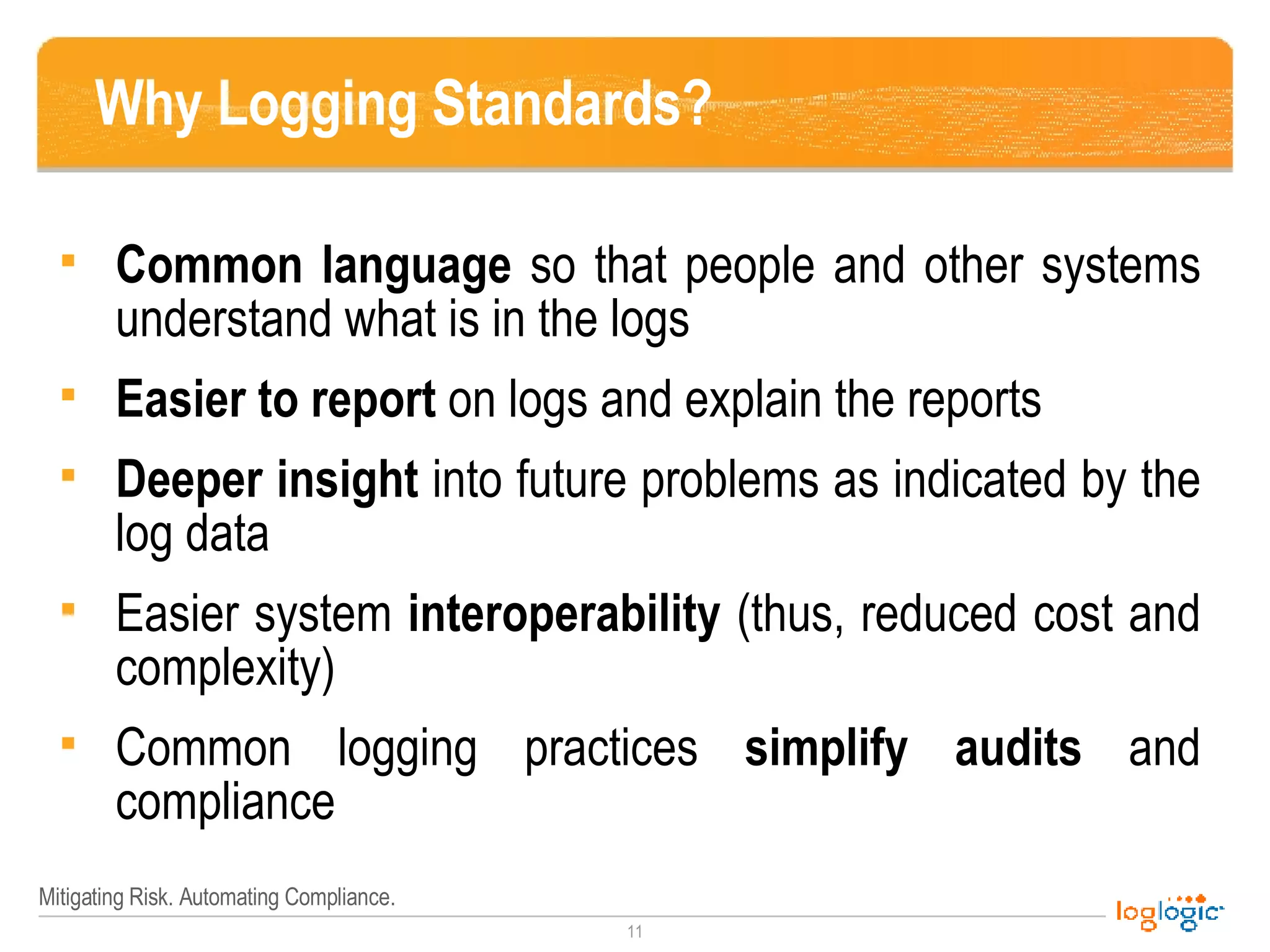 Why Logging Standards? Common language  so that people and other systems understand what is in the logs Easier to report  on logs and explain the reports Deeper insight  into future problems as indicated by the log data Easier system  interoperability  (thus, reduced cost and complexity) Common logging practices  simplify audits  and compliance 