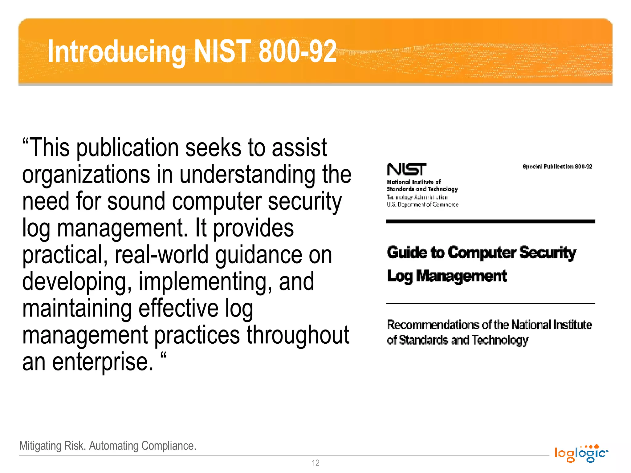 Introducing NIST 800-92 “This publication seeks to assist organizations in understanding the need for sound computer security log management. It provides practical, real-world guidance on developing, implementing, and maintaining effective log management practices throughout an enterprise. “ 