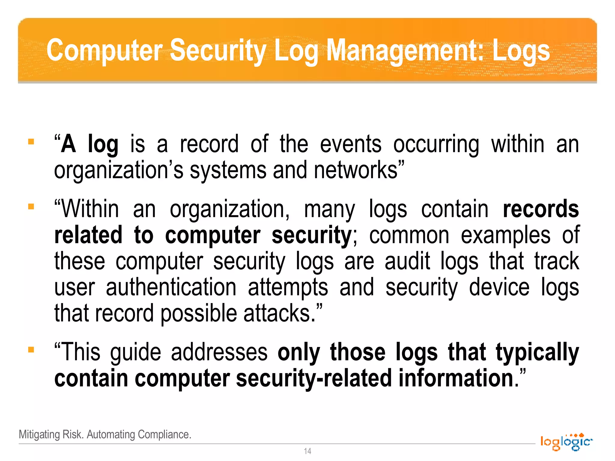 Computer Security Log Management: Logs “ A log  is a record of the events occurring within an organization’s systems and networks” “Within an organization, many logs contain  records related to computer security ; common examples of these computer security logs are audit logs that track user authentication attempts and security device logs that record possible attacks.” “This guide addresses  only   those logs that typically contain computer security-related information .” 