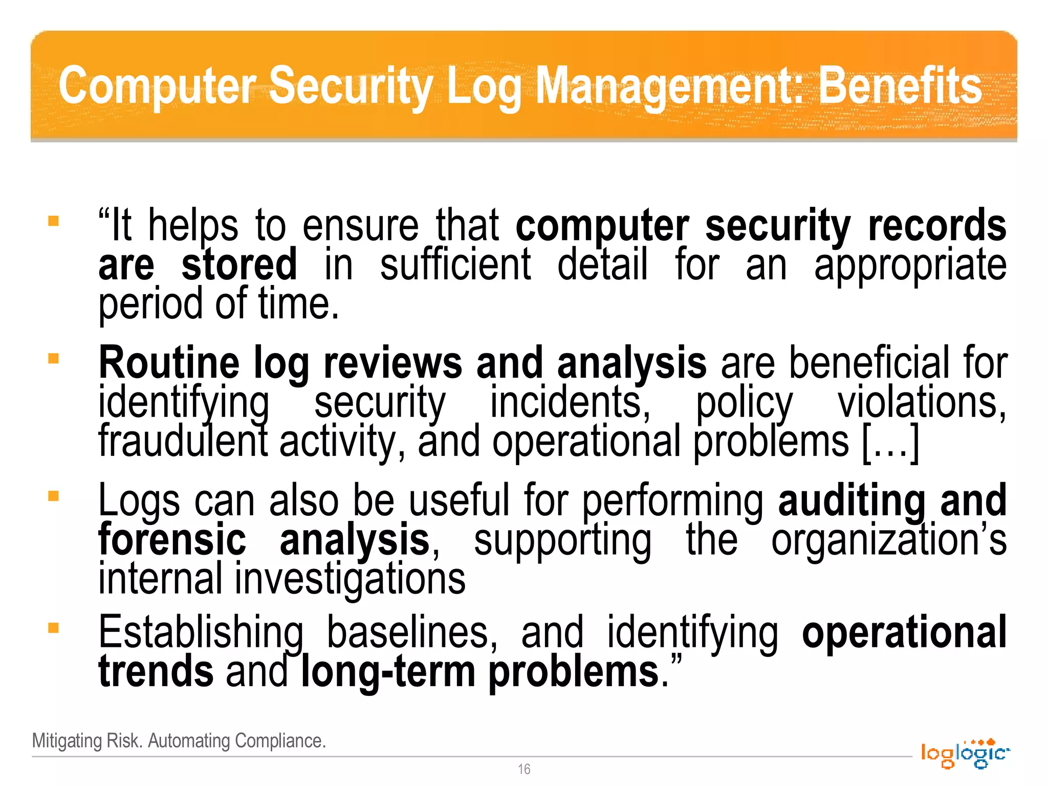 Computer Security Log Management: Benefits “ It helps to ensure that  computer security records are   stored  in sufficient detail for an appropriate period of time.  Routine log reviews and analysis  are beneficial for identifying security incidents, policy violations, fraudulent activity, and operational problems […] Logs can also be useful for performing  auditing and forensic analysis , supporting the organization’s internal investigations  Establishing baselines, and identifying  operational trends  and  long-term problems .” 