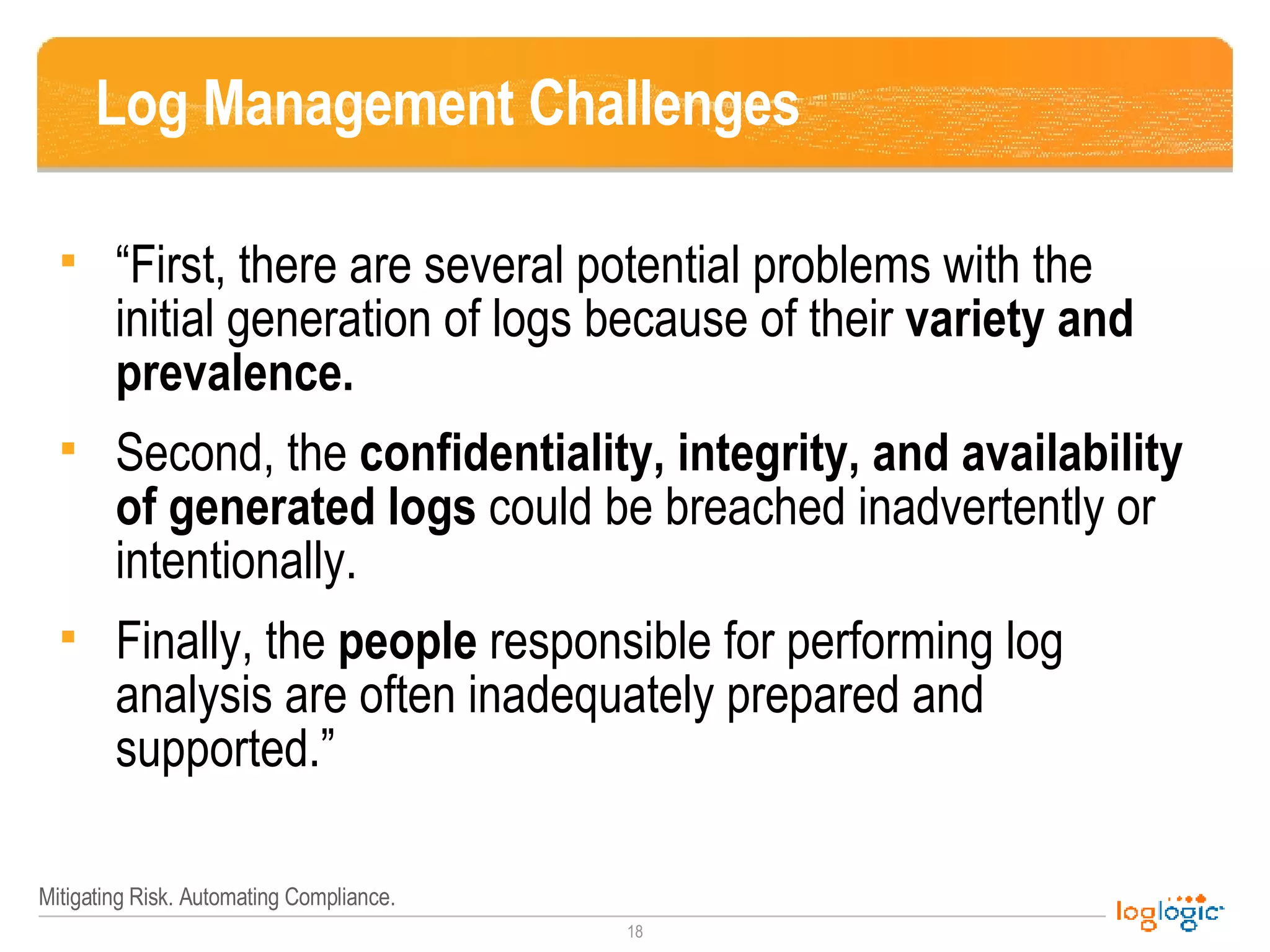 Log Management Challenges “First, there are several potential problems with the initial generation of logs because of their  variety and prevalence.  Second, the  confidentiality, integrity, and availability of generated logs  could be breached inadvertently or intentionally.  Finally, the  people  responsible for performing log analysis are often inadequately prepared and supported.” 