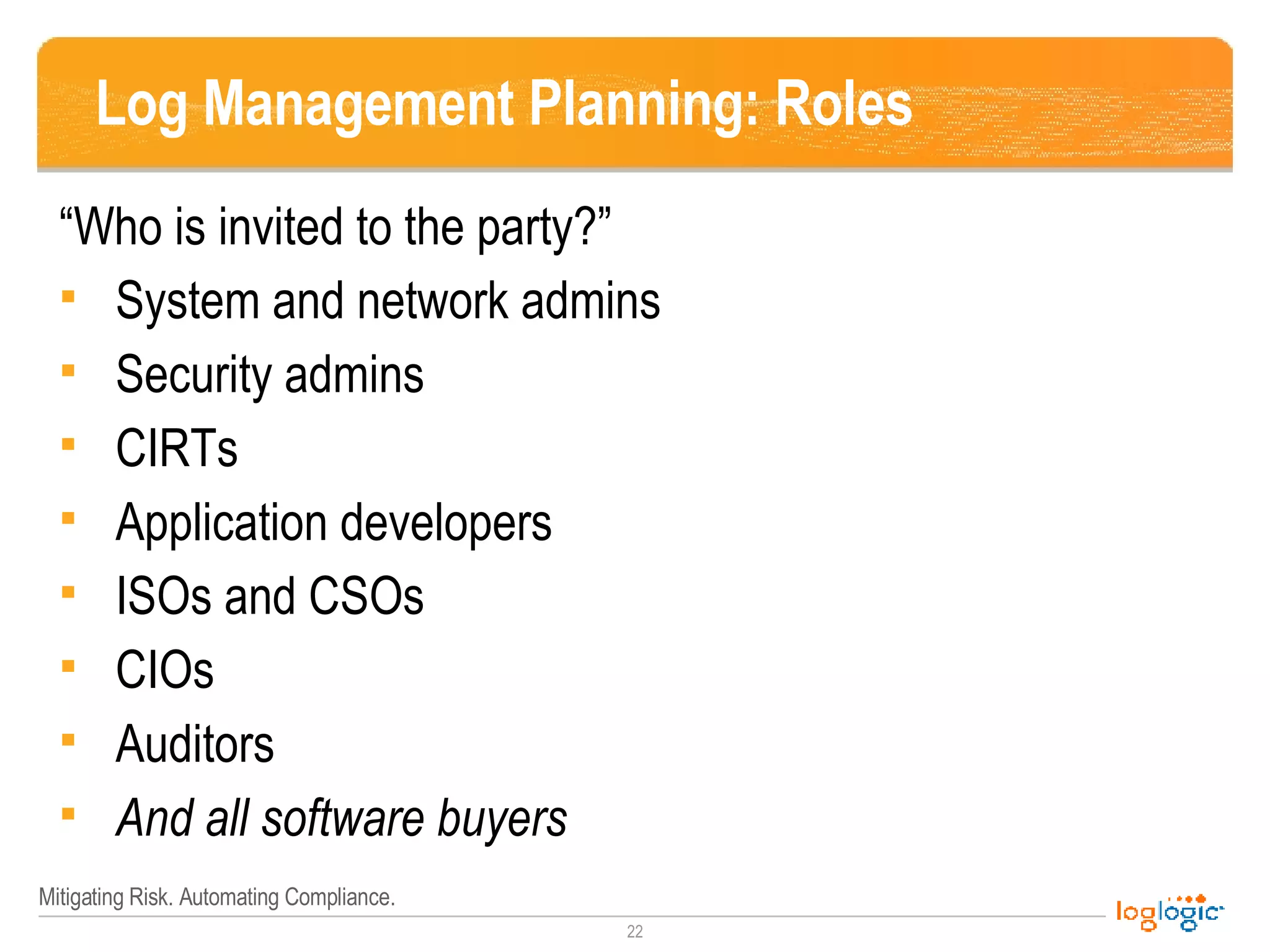 Log Management Planning: Roles “ Who is invited to the party?” System and network admins Security admins CIRTs Application developers ISOs and CSOs CIOs Auditors And all software buyers 