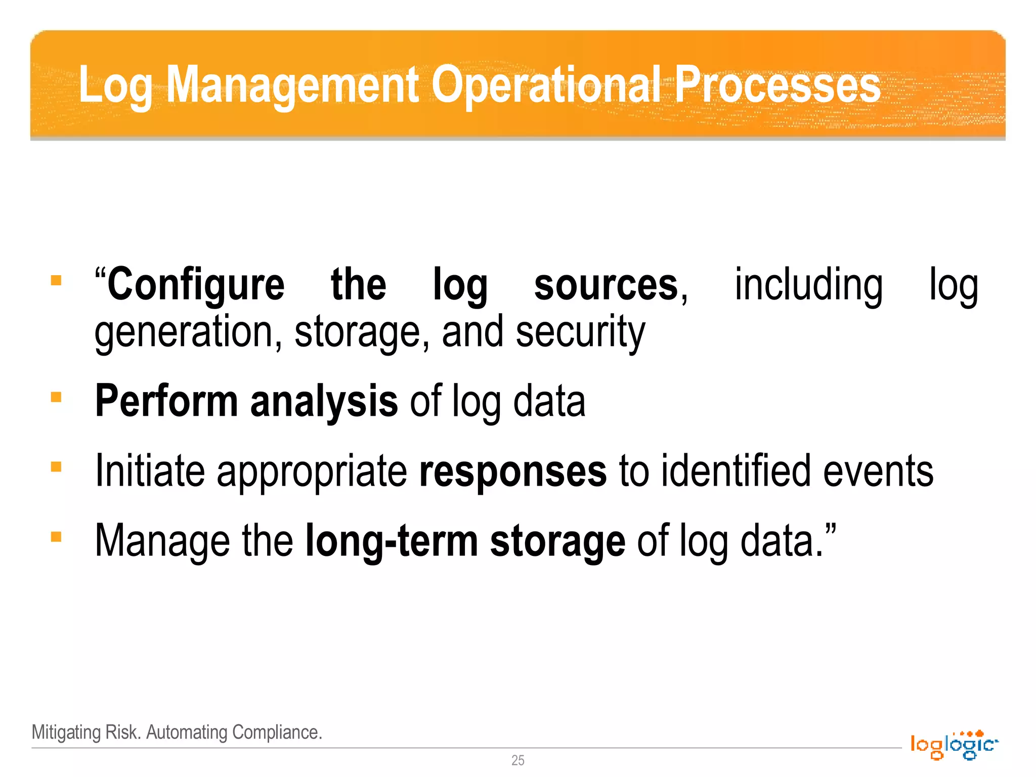 Log Management Operational Processes “ Configure the log sources , including log generation, storage, and security  Perform analysis  of log data  Initiate appropriate  responses  to identified events  Manage the  long-term storage  of log data.” 