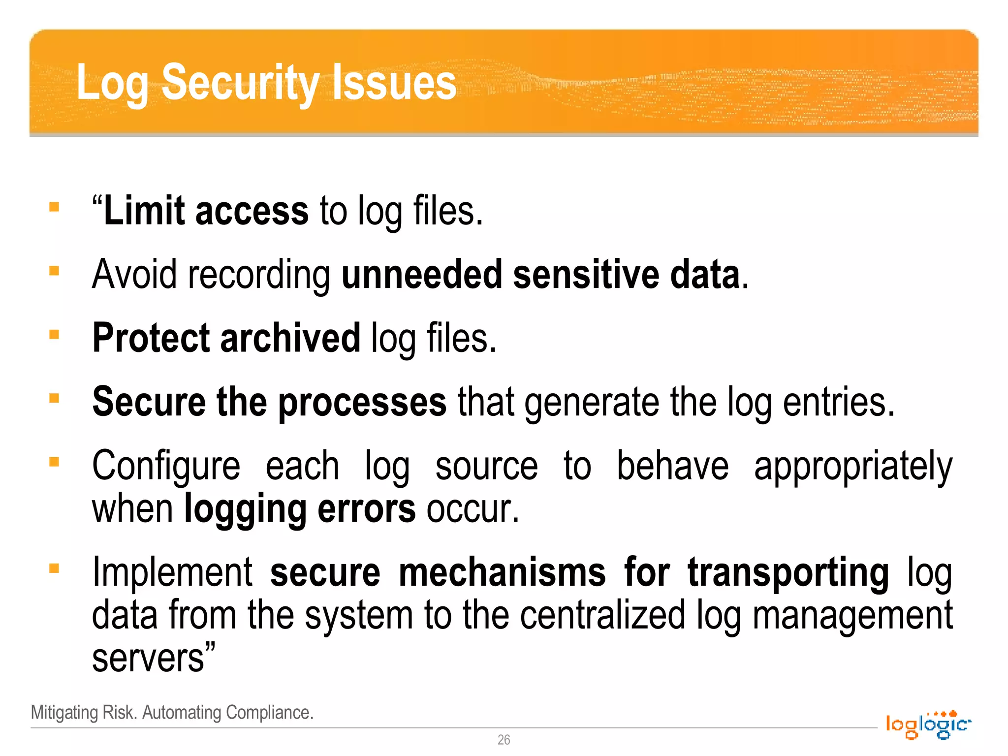 Log Security Issues “ Limit access  to log files.  Avoid recording  unneeded sensitive data .  Protect archived  log files.  Secure the processes  that generate the log entries.  Configure each log source to behave appropriately when  logging errors  occur.  Implement  secure mechanisms for transporting  log data from the system to the centralized log management servers” 